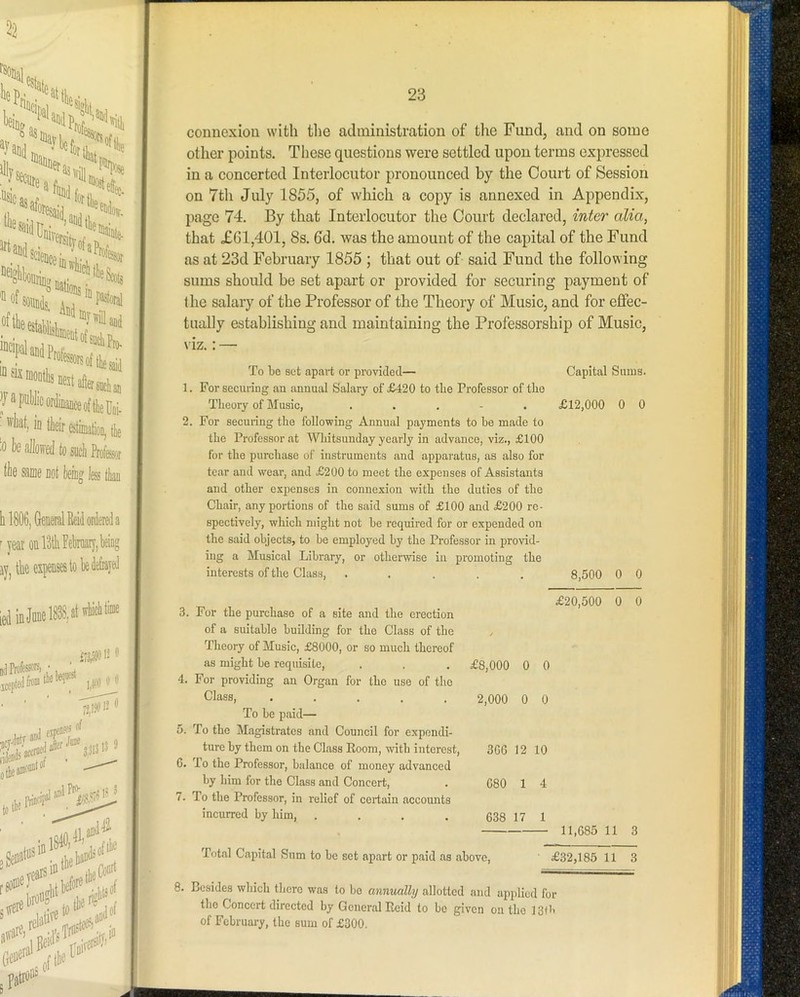 22 irinff 'Hof ■ ■ ' '5?^^  -it O' y a pultlic ordinance of tlieUoi. ^ H'liat, in tlieir estimation, tlie \ '0 l)fi alked to such Professjr \ the same not km less than 1 o ii I t h 1806, General Beid ordered a •yearonrdtliFekary,being j ay, the expenses lobe de&ayed J ,ediQj»effl, »('*'*>■ I idJ'^ •tl' -rei. [he^ ' re#! ■ 0'“'' i 5 patroi'= j a 23 connexiou with the administration of the Fund, and on some other pioints. These questions were settled upon terms exparessed in a concerted Interlocutor jaronounced by the Court of Session on 7th July 1855, of which a copay is annexed in Apapendix, page 74. By that Interlocutor the Court declared, inter alia, that £61,401, 8s. 6d. was the amount of the capital of the Fund as at 23d February 1855 ; that out of said Fund the following sums should be set apart or provided for securing payment of the salaiy of the Professor of the Theory of Music, and for effec- tually establishing and maintaining the Professorship of Music, \ iz.: — To be set apart or provided— 1. For securing an annual Salary of £420 to the Professor of tbo Theory of Music, . . . - . 2. For securing the following Annual payments to be made to the Professor at Whitsunday yearly in advance, viz., £100 for the purchase of instruments and apparatus, as also for tear and wear, and £200 to meet the expenses of Assistants and other expenses in connexion with the duties of the Chair, any portions of the said sums of £100 and £200 re- spectively, which might not be required for or expended on the said objects, to be employed by the Professor in provid- ing a Musical Library, or otherwise in promoting the interests of the Class, ..... 3. For the purchase of a site and the erection of a suitable building for the Class of the Theory of Music, £8000, or so much thereof Capital Sums. £12,000 0 0 8,500 0 0 £20,500 0 0 as might be requisite. £8,000 0 0 For providing an Organ for the use of the Class, ..... 2,000 0 0 To be paid— To the Magistrates and Council for expendi- ture by them on the Class Room, with interest. 3GG 12 10 To the Professor, balance of money advanced by him for the Class and Concert, 680 1 4 To the Professor, in relief of certain accounts incurred by him, .... 638 17 1 11,685 11 3 Total Capital Sum to be set apart or paid as above. £32,185 11 3 8. Besides which there was to bo annually allotted and applied for the Concert directed by General Reid to bo given on the 13rit of February, the sum of £300.