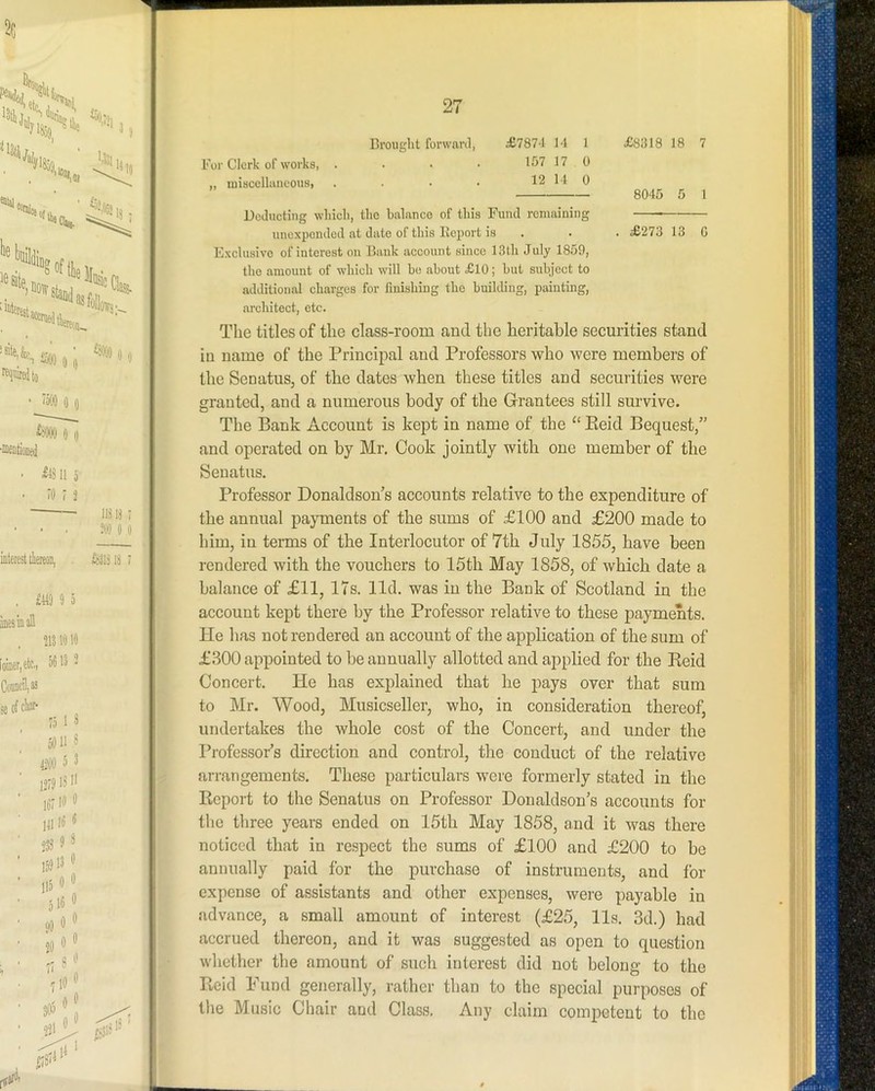 For Clerk of works, .... 1S7 17 0 „ iniscellaneous, . . • • 12 14 0 Deducting which, the balance of this Fund remaining unexpended at date of this Iloport is Exclusive of interest on Bauk account since 13th July 1859, the amount of which will he cabout £10; but subject to additional charges for finishing the building, painting, architect, etc. The titles of the class-room and the heritable securities stand in name of the Principal and Professors who were members of the SenatuSj of the dates when these titles and securities were granted, and a numerous body of the Grantees still survive. The Bank Account is kept in name of the “ Eeid Bequest,” and operated on by Mr. Cook jointly with one member of the Senatus. Professor Donaldson’s accounts relative to the expenditure of the annual payments of the sums of £100 and £200 made to him, in terms of the Interlocutor of 7th July 1855, have been rendered with the vouchers to 15th May 1858, of which date a balance of £11, 17s. lid. was in the Bank of Scotland in the account kept there by the Professor relative to these payments. He has not rendered an account of the application of the sum of £300 appointed to be annually allotted and applied for the Keid Concert. He has explained that he pays over that sum to Mr. Wood, Musicseller, who, in consideration thereof, undertakes the whole cost of the Concert, and under the Professor’s direction and control, the conduct of the relative arrangements. These particulars were formerly stated in the Report to the Senatus on Professor Donaldson’s accounts for the three years ended on 15th May 1858, and it was there noticed that in re,spect the sums of £100 and £200 to be annually paid for the purchase of instruments, and lor expense of assistants and other expenses, were payable in advance, a small amount of interest (£25, 11s. 3d.) had accrued thereon, and it was suggested as open to question whether the amount of such interest did not belong to the Reid Fund generally, rather than to the special purposes of the Music Chair and Class. Any claim competent to the 8045 5 1 . £273 13 C