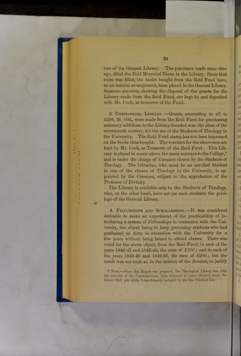 tors of the General Library, The purchases made some time ago, filled the Eeid Memorial Hoorn in the Library. Since that room was filled, the books bought from the Keid Fund have, as an interim airangement, been placed in the General Library. Sepai’ate accounts, showing the disposal of the grants for the Library made from the Reid Fund, are kept by and deposited with Mr. Cook, as treasurer of the Fund. 3. Theological Library.—Grants, amounting in all to £296, 3s. lOd., were made from the Eeid Fund for purchasing necessary additions to the Library founded near the close of the seventeenth century, for the use of the Students of Theology in the University. The Reid Fund stamp has not been impressed on the books thus bought. The vouchers for the above sum are kept by Mr. Cook, as Treasurer of the Reid Fund. This Lib- rary is placed in rooms above the main entrance to the College,* and is under the charge of Curators chosen bv the Students of Theology, The Librarian, who must be an enrolled Student in one of the classes of Theology in the University, is ap- pointed by the Curators, subject to the approbation of the Professor of Divinity. The Library is available only to the Students of Theology, who, on the other hand, have not (as such students) the privi- lege of the General Library. 4. Fellowships and Scholarships.—It was considered desirable to make an experiment of the practicability of in- troducing a system of Felloioships in connexion with the Uni- versity, the object being to keep promising students who had graduated in Arts, in connexion with the University for a few years without being bound to attend classes. There was voted for the above object, from the Reid Fund, in each of the years 1846-17 and 1847-48, the sum of £100 ; and in each of the years 1848-49 and 1849-50, the sum of £200 ; but the result was not such as, in the opinion of the Senatus, to justify * Note.—Since tin's Eeport was prepared, the Theological Library has, with the sanction of the Commissioners, been removed to rooms situated above the Senate Hall, part of the bouse formerly occupied by the late Principal Lee.