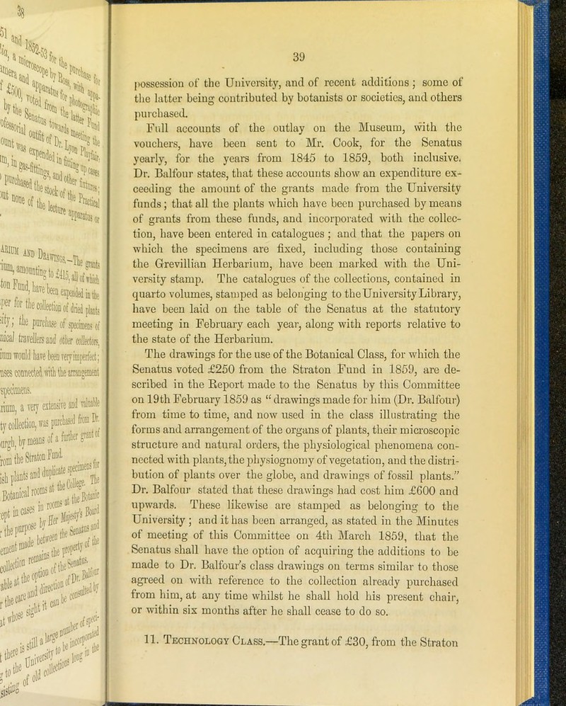 38 and ^ ‘'’Mliavetenexi.D^dbfc fiortlie collection of tt plants : >i|j', tk pmhase of specimeDs of Dj'cal tnivellere and other collectors, ^ iiim would have been very imperfect; uses connected with the arrangement specimens. .riuDi, a very extensive and valnabie , ^ tycoWon, was purchased from Dr^ iiirffli bym® ofafuithero^af® ' L the pi’*'* #>* liieeie''”' t ffhoso sig' .tip;' ,ted jto > 39 possession of the University, and of reeent additions ; some of the latter being contributed by botanists or societies, and others purchased Full accounts of the outlay on the Museum, with the vouchers, have been sent to Mr. Cook, for the Senatus yearly, for the years from 1845 to 1859, both inclusive. Dr. Balfour states, that these accounts show an expenditure ex- ceeding the amount of the grants made from the University funds; that all the plants which have been purchased by means of grants from these funds, and incorpoi-ated with the collec- tion, have been entered in catalogues ; and that the papers on which the specimens are fixed, including those containing the Grevillian Herbarium, have been marked with the Uni- versity stamp. The catalogues of the collections, contained in quarto volumes, stamped as belonging to the University Library, have been laid on the table of the Senatus at the statutory meeting in February each year, along with reports relative to the state of the Herbarium. The drawings for the use of the Botanical Class, for which the Senatus voted £250 from the Straton Fund in 1859, are de- scribed in the Keport made to the Senatus by this Committee on 19th February 1859 as “ drawings made for him (Dr. Balfour) from time to time, and now used in the class illustrating the forms and arrangement of the organs of plants, their microscopic structure and natural orders, the physiological phenomena con- nected with plants, the physiognomy of vegetation, and the distri- bution of plants over the globe, and drawings of fossil plants.” Dr. Balfour stated that these drawings had cost him £600 and upwards. These likewise are stamped as belonging to the University ; and it has been arranged, as stated in the Minutes of meeting of this Committee on 4th March 1859, that the Senatus shall have the option of acquiring the additions to be made to Dr. Balfour’s class drawings on terms similar to those agi’eed on with reference to the collection already purchased from him, at any time whilst he shall hold his present chair, or within six months after he shall cease to do so. 11. Technology Class.—The grant of £30, from the Straton