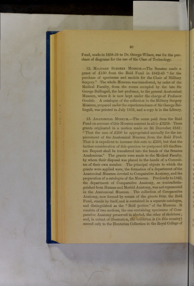 Fund, made in 1858-59 to Dr. George Wilson, was for the pur- chase of diagrams for the use of the Class of Technology. 12. Military Surgery Museum.—The Senatus made a grant of £150 from the Reid Fund in 1842-43 “ for the purchase of specimens and models for the Chair of Military Surgery.” The whole Museum was transferred, by order of the Medical Faculty, from the rooms occupied by the late Sir George Ballingall, the last professor, to the general Anatomical Museum, where it is now kept under the charge of Professor Goodsir. A catalogue of the collection in the Military Surgery Museum, prepared under the superintendence of Sir George Bal- lingall, was printed in July 1855, and a copy is in the Library. 13. Anatomical Museum.—The sums paid from the Rei<l Fund on account of this Museum amount in all to £3259. These grants originated in a motion made on 3d December 1842: “ That the sum of £200 be appropriated annually for the im- provement of the Anatomical Museum from the Reid Fund. That it is expedient to increase this sum to £250, but that the further consideration of this question be postponed till the Stra- tou Bequest shall be transferred into the hands of the Senatus Academicus.” The grants were made to the Medical Faculty, by whom their disposal was placed in the hands of a Commit- tee of their own number. The principal objects to which the grants were applied were, the formation of a department of the Anatomical Museum devoted to Comparative Anatomy, and the preparation of a catalogue of the Museum. Previously to 1842, the department of Comparative Anatomy, as contradistin- guished from Human and Morbid Anatomy, was not represented in the Anatomical Museum. The collection of Comparative Anatomy, now formed by means of the grants from the Reid Fund, stands by itself, and is contained in a separate catalogue, and distinguished as the “ Reid portion ” of the Museum. It consists of two sections, the one containing specimens of Com- parative Anatomy preserved in alcohol, the other of skeletons ; and, in extent of illustration, the collection is (in this country) second only to the Hunterian Collection in the Royal College of *