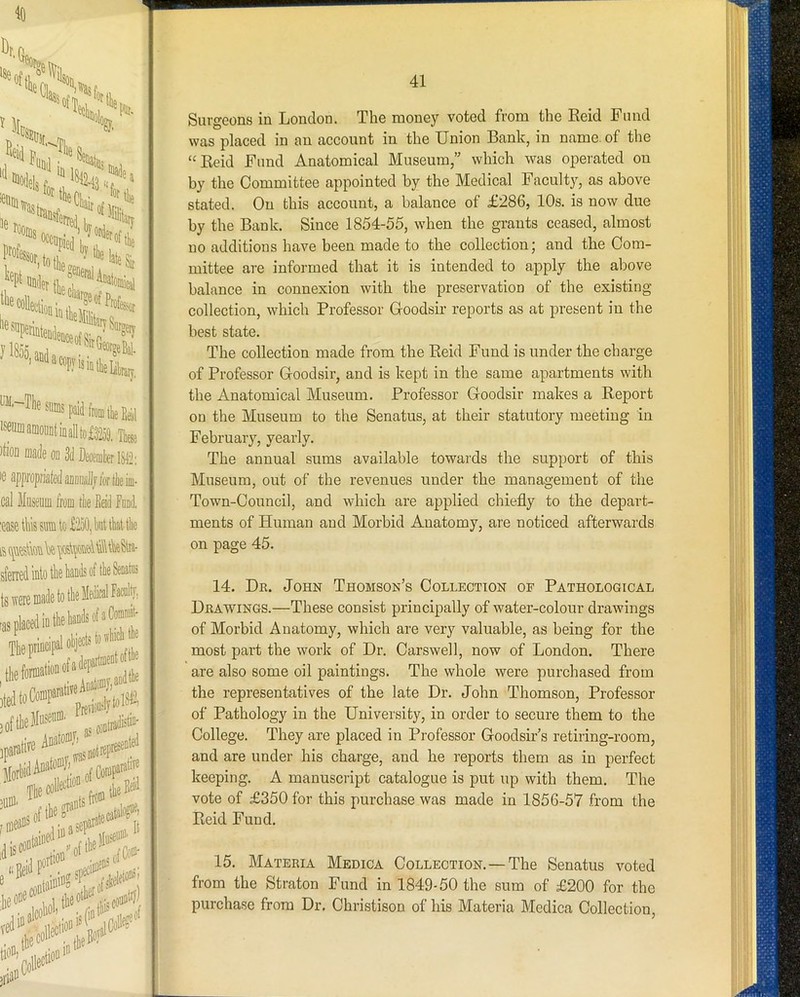 ftomtliefeiil iseumamoiiDtiDalltc£32o3, Tb )tioQ made od 3d Decemter 1312: le appi'opriafedaDDiiidljlortlieiiD- cal Museiim from tlie Eeid faDtl. :ease this sum to £'2a0, but that tk fi qudbk'S|Ostpui®\tk8lri- sfeiied into the bauiis of tbe Seoatas I' i i I I f j i 1 'i Surgeons in London. The money voted from the Eeid Fund was placed in an account in the Union Bank, in name, of the “Eeid Fund Anatomical Museum,” which was operated on by the Committee appointed by the Medical Facult}’’, as above stated. On this account, a balance of £286, 10s. is now due by the Bank. Since 1854-55, when the grants ceased, almost no additions have been made to the collection; and the Com- mittee are informed that it is intended to apply the above balance in connexion with the preservation of the existing collection, which Professor Goodsir reports as at present in the best state. The collection made from the Eeid Fund is under the charge of Professor Goodsir, and is kept in the same apartments with the Anatomical Museum. Professor Goodsir makes a Eeport on the Museum to the Senatus, at their statutory meeting in February, yearly. The annual sums available towards the support of this Museum, out of the revenues under the management of the Town-Council, and which are applied chiefly to the depart- ments of Human and Morbid Anatomy, are noticed afterwards on page 45. 14. Dr. John Thomson’s Collection of Pathological Drawings.—These consist principally of water-colour drawings of Morbid Anatomy, which are very valuable, as being for the most part the work of Dr. Carswell, now of London. There are also some oil paintings. The whole were purchased from the representatives of the late Dr. John Thomson, Professor of Pathology in the University, in order to secure them to the College. They are placed in Professor Goodsir’s retiring-room, and are under his charge, and he reports them as in perfect keeping. A manuscript catalogue is put up with them. The vote of £350 for this purchase was made in 1856-57 from the Eeid Fund. 15. Materia Medica Collection.—The Senatus voted from the Straton Fund in 1849-50 the sum of £200 for the purchase from Dr. Christison of his Materia Medica Collection,