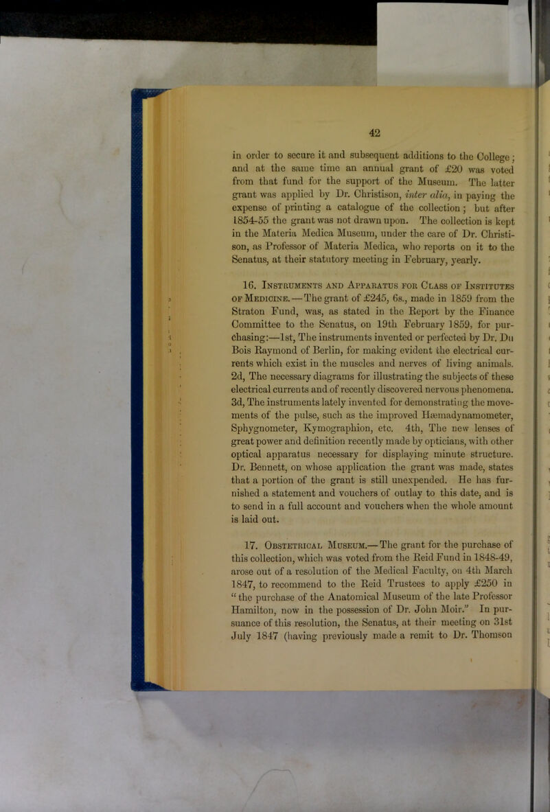 in order to secure it and subsequent additions to the College; and at the same time an annual grant of £20 was voted from that fund for the support of the Museum. The latter grant was applied hy Dr. Christison, mier alia, in paying the expense of printing a catalogue of the collection; hut after 1854-55 the grant was not drawn upon. The collection is kept in the Materia Medica Museum, under the care of Dr. Christi- son, as Professor of Materia Medica, who reports on it to the Senatus, at their statutory meeting in February, yearly. 16. Instruments and Apparatus for Class of Institutes OF Medicine. — The grant of £245, 6s., made in 1859 from the Straton Fund, was, as stated in the Eeport hy the Finance Committee to the Senatus, on 19th February 1859, for pur- chasing:—1st, The instruments invented or perfected by Dr. Dii Bois Kaymond of Berlin, for making evident the electrical cur- rents which exist in the muscles and nerves of living animals. 2d, The necessary diagrams for illustrating the subjects of these electrical currents and of recently discovered nervous phenomena. 3d, The instruments lately invented for demonstrating the move- ments of the pulse, such as the improved Htemadynamometer, Sphygnometer, Kymographion, etc. 4th, The new lenses of great power and definition recently made by opticians, with other optical apparatus necessary for displaying minute structure. Dr. Bennett, on whose application the grant was made, states that a portion of the grant is still unexpended. He has fur- nished a statement and vouchers of outlay to this date, and is to send in a full account and vouchers when the whole amount is laid out. 17. Obstetrical Museum.—The grant for the purchase of this collection, which was voted from the Eeid Fund in 1848-49, arose out of a resolution of the Medical Faculty, on 4th March 1847, to recommend to the Eeid Trustees to apply £250 in “ the purehase of the Anatomical Museum of the late Professor Hamilton, now in the possession of Dr. John Moir.” In pur- suance of this resolution, the Senatus, at their meeting on 31st July 1847 (having previously made a remit to Dr. Thomson it I