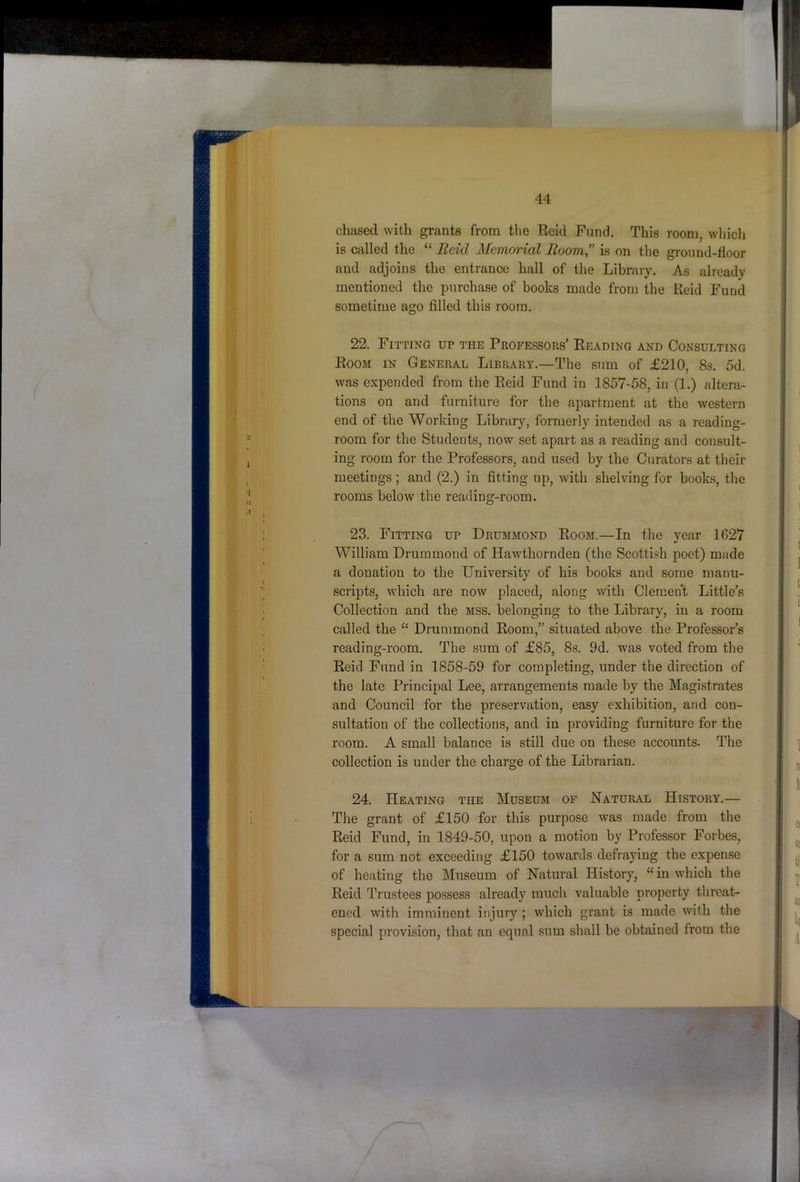 chased with grants from the Reid Fund. This room, wliich is called the “ Reid Memorial Room” is on the ground-floor and adjoins the entrance hall of the Library. As already mentioned the purchase of books made from the Reid Fund 22. Fitting up the Professors’ Reading and Consulting Room in General Library.—The sum of £210, 8s. 5d. was expended from the Reid Fund in 1857-58, in (1.) altera- tions on and furniture for the apartment at the western end of the Working Library, formerly intended as a reading- room for the Students, now set apart as a reading and consult- ing room for the Professors, and used by the Curators at their meetings; and (2.) in fitting up, with shelving for books, the rooms below the reading-room. 23. Fitting up Drummond Room.—In the year 1627 William Drummond of Hawthornden (the Scotti.sh poet) made a donation to the University of his books and some manu- scripts, which are now placed, along with Clement Little’s Collection and the mss. belonging to the Library, in a room called the “ Drummond Room,” situated above the Professor’s reading-room. The sum of £85, 8s. 9d. was voted from the Reid Fund in 1858-59 for completing, under the direction of the late Principal Lee, arrangements made by the Magistrates and Council for the preservation, easy exhibition, and con- sultation of the collections, and in providing furniture for the room. A small balance is still due on these accounts. The collection is under the charge of the Librarian. 24. Heating the Museum of Natural History.— The grant of £150 for this purpose was made from the Reid Fund, in 1849-50, upon a motion by Professor Forbes, for a sum not exceeding £150 towards defraying the expense of heating the Museum of Natural History, “ in which the Reid Trustees possess already much valuable property threat- ened with imminent injury ; which grant is made with the special provision, that an equal sum shall be obtained from the 5