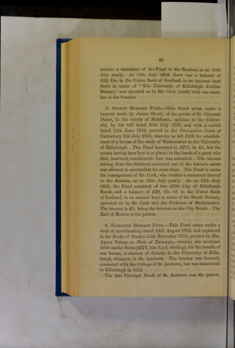 renders a statement of the.Fund to the Senatus, as on 13th July yearly. At 13th July 1859, there was a balance of £22, 19s. in the Union Bank of Scotland, in an account kept there in name of “ The University of Edinburgh Jurdine Bursary,” and operated on by Mr. Cook jointly with one mem- ber of the Senatus. 3. Shortt Bursary Fund.—This Fund arises under a bequest made by James Shortt, of the parish of St. Clements Danes, in the county of Middlesex, optician to the Univer- sity, by his will dated 30th July 17G6, and with a codicil dated 13th June 1768, proved in the Prerogative Court of Canterbury 23d July 1768, whereby he left £200 for establish- ment of a bursar of the study of Mathematics in the University of Edinburgh. The Fund increased to £275, 3s. 4d., but the money having been lent to or placed in the hands of a party who died insolvent, considerable loss was sustained. The income arising from the dividend recovered out of the debtor’s estate was allowed to accumulate for some time. The Fund is under the management of Mr. Cook, who renders a statement thereof to the Senatus, as on 13th July yearly. As on 13th July 1859, the Fund consisted of two £100 City of Edinburgh Bonds, and a balance of £20, 12s. Id. in the Union Bank of Scotland, in an account kept in name of the Shortt Bursary, operated on by Mr. Cook and the Piofessor of Mathematics. The income is £6, being the interest on the City Bonds. The Earl of Morton is the patron. 4. Tarsappie Bursary Fund.—This Fund arises under a deed of mortification, dated 13th August 1703, and registered in the Books of Session 25th November 1752, granted by Mrs. Agnes Nairne or Blair of Tarsappie, whereby she mortified 5000 merks Scots (£277,15s. Gp^d, sterling), for the benefit of one bursar, a student of divinity in the University of Edin- burgh, Glasgow, or St. Andrews. The bursary was formerly connected with the College of St. Andrews, but was transferred to Edinburgh in 1812. The late Principal Nicoll of St. Andrews was the patron.