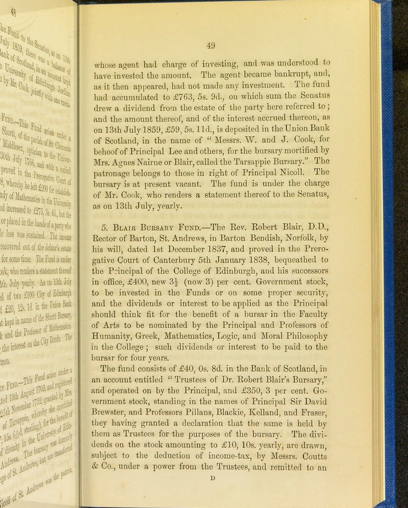 1 ^8 •isii of Pt ^iti« 3tl increased to 127 ^CND ^rii|, ®i«-tt .f! «i*. io~27o,3s,4(l,,biittte or placed in tbe liands of a party \rho Ic loss was suslalaed. Tie iacoiae recovered out of tie deitors estate for some time, Tie Food is under vib Tenders a statement tkreof it\i 5n\] jearl], b, on Idtli duly id of two £100 0ityofEdininrgi [ £90 Ps Id. in the Enion Bank ■ tie interest on the Cl y 49 whose agent had charge of investing, and was understood to have invested the aiuonnt. The agent became bankrupt, and, us it then apyreared, had not made any investment. The fund had accumulated to £763, 5s. 9d., on which sum the Senatiis drew a dividend from the estate ot the party here referred to j and the amount thereof, and of the interest accrued thereon, as on 13th July 1859, £59, 5s. lid., is deposited in the Union Bank of Scotland, in the name of “ Messrs. W. and J. Cook, for behoof of Principal Lee and other s, for the bursary mortified by Mrs. Agnes Nairne or Blair, called the Tarsaprpie Bursary.” The patronage belongs to those in right of Principal Nicoll. The bursary is at present vacant. The fund is under the charge of Mr. Cook, who renders a statement thereof to the Senatus, as on 13th July, yearly. 5. Blair Bursary Fund.—The Kev. Eobert Blair, D.D., Hector of Barton, St. Andrews, in Barton Ben dish, Norfolk, by his will, dated 1st December 1837, and proved in the Prero- gative Court of Canterbury 5th January 1838, bequeathed to the Principal of the College of Edinburgh, and his successors in office, £400, new 3^ (now 3) per cent. Government stock, to he invested in the Funds or on some proper security, and the dividends or interest to he applied as the Principal should think fit for the benefit of a bursar in the Faculty of Arts to be nominated by the Principal and Professors of Humanity, Greek, Mathematics, Logic, and Moral Philosophy in the College ; such dividends or interest to be paid to the bursar for four years. The fund consists of £40, Os. 8d. in the Bank of Scotland, in an account entitled “ Trustees of Dr. Eobert Blair’s Bursary,” and operated on by the Principal, and £350, 3 per cent. Go- vernment stock, standing in the names of Principal Sir David Brewster, and Professors Pillans, Blackie, Kelland, and Fraser, they having granted a declaration that the same is held by them as Trustees for the purposes of the bursary. The divi- dends on the stock amounting to £10, 10s. yearly, are drawn, subject to the deduction of income-tax, by Messrs. Coutts & Co., under a power from the Trustees, and remitted to an D