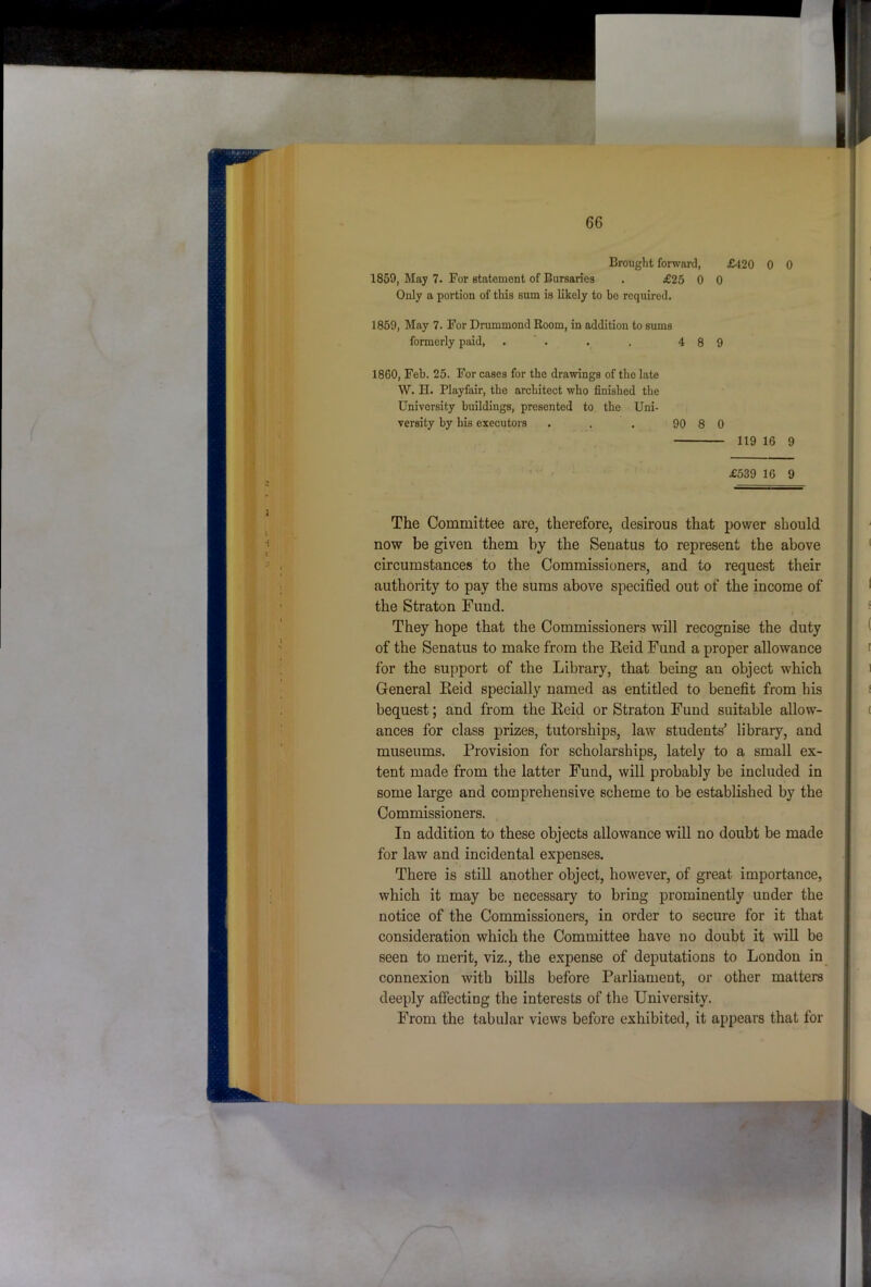 Brought forward, £420 0 0 1859, May 7. For statement of Bursaries . £25 0 0 Only a portion of this sum is likely to be required. 1859, May 7. For Drummond Room, in addition to sums formerly paid, . . . . 4 8 9 1860, Feb. 25. For cases for the drawings of the late W. H. Playfair, the architect who finished the University buildings, presented to the Uni- versity by his executors . . . 90 8 0 119 16 9 £539 16 9 The Committee are, therefore, desirous that power should now be given them by the Senatus to represent the above circumstances to the Commissioners, and to request their authority to pay the sums above specified out of the income of the Straton Fund. They hope that the Commissioners will recognise the duty of the Senatus to make from the Keid Fund a proper allowance for the support of the Library, that being an object which General Eeid specially named as entitled to benefit from his bequest; and from the Eeid or Straton Fund suitable allow- ances for class prizes, tutorships, law students’ library, and museums. Provision for scholarships, lately to a small ex- tent made from the latter Fund, will probably be included in some large and comprehensive scheme to be established by the Commissioners. In addition to these objects allowance will no doubt be made for law and incidental expenses. There is still another object, however, of great importance, which it may be necessary to bring prominently under the notice of the Commissioners, in order to secure for it that consideration which the Committee have no doubt it will be seen to merit, viz., the expense of deputations to London in connexion with bills before Parliament, or other matters deeply affecting the interests of the University. From the tabular views before exhibited, it appears that for