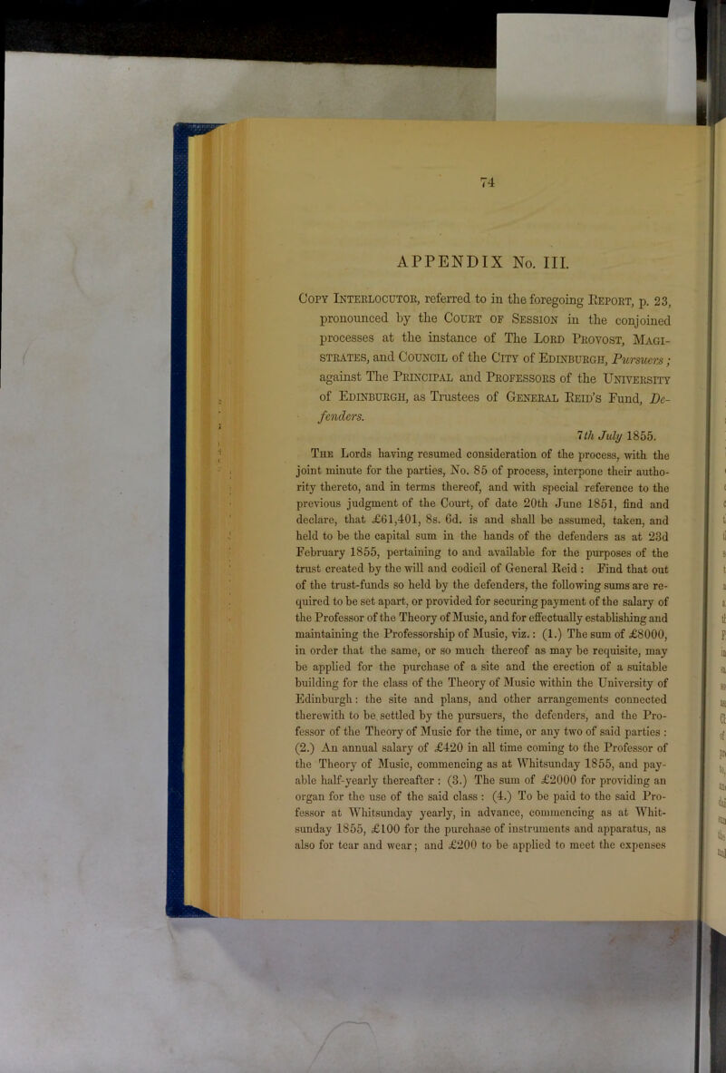 APPENDIX No. III. Copy Interlocutoe, referred to in the foregoing Eeport, p. 23, pronounced hy the Court of Session in the conjoined processes at the instance of The Lord Provost, Magi- strates, and Council of the City of Edinburgh, Pursuers; against The Principal and Professors of the University of Edinburgh, as Trustees of General Eeid’s Eund, De- fenders. 7th July 1855. The Lords having resumed consideration of the process, with the joint minute for the parties, No. 85 of process, interpone their autho- rity thereto, and in terms thereof, and with special reference to the previous judgment of the Court, of date 20th June 1851, find and declare, that £61,401, 8s. 6d. is and shall be as.sumed, taken, and held to be the capital sum in the hands of the defenders as at 23d February 1855, pertaining to and available for the purposes of the trust created by the will and codicil of General Keid : Find that out of the trust-funds so held by the defenders, the following sums are re- quired to be set apart, or provided for securing payment of the salary of the Professor of the Theory of Music, and for effectually establishing and maintaining the Professorship of Music, viz.: (1.) The sum of £8000, in order that the same, or so much thereof as may be requisite, may be applied for the purchase of a site and the erection of a suitable building for the class of the Theory of Music within the University of Edinburgh: the site and plans, and other arrangements connected therewith to be, settled by the pursuers, the defenders, and the Pro- fessor of the Theory of Music for the time, or any two of said parties : (2.) An annual salary of £420 in all time coming to the Professor of the Theory of Music, commencing as at Whitsunday 1855, and pay- able half-yearly thereafter : (3.) The sum of £2000 for providing an organ for the use of the said class : (4.) To be paid to the said Pro- fessor at Wliitsunday yearly, in advance, commencing as at Whit- sunday 1855, £100 for the purchase of instruments and apparatus, as also for tear and wear; and £200 to be applied to meet the expenses