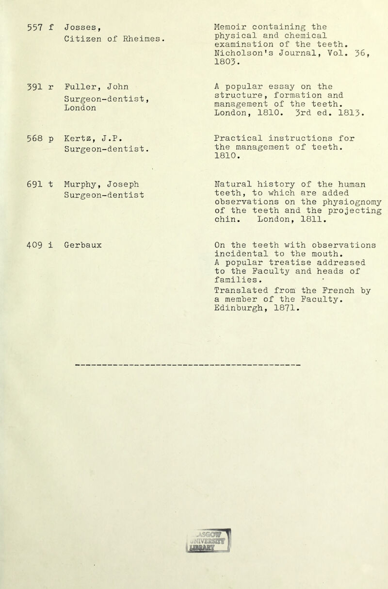 557 f Josses, Citizen of Rheines. Memoir containing the physical and chemical examination of the teeth. Nicholson’s Journal, Vol. 36, 1803. 391 r Fuller, John Surgeon-dentist, London A popular essay on the structure, formation and management of the teeth. London, 1810, 3rd ed. 1813. 568 p Kertz, J.P. Surgeon-dentist. Practical instructions for the management of teeth. 1810. 691 t Murphy, Joseph Surgeon-dentist Natural history of the human teeth, to which are added observations on the physiognomy of the teeth and the projecting chin. London, 1811, 409 i Gerbaux On the teeth with observations incidental to the mouth. A popular treatise addressed to the Faculty and heads of families. Translated from the French by a member of the Faculty, Edinburgh, 1871.