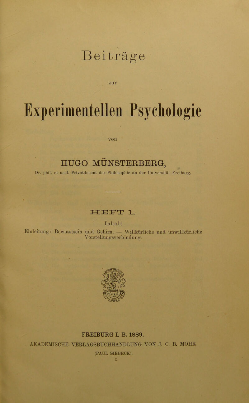 zur Experimentellen Psychologie von HUGO MÜNSTERBERG, Dr. phil. et med. Privatdocent der Philosophie an der Universität Freiburg. Inhalt Einleitung: Bewusstsein und Gehirn. — Willkürliche und unwillkürliche V orstellungsverbindung. FREIBÜRG I. B. 1889. AKADEMISCHE VERLAGSBUCHHANDLUNG VON J. C. B. MOHR (PAUL SIEBECK).