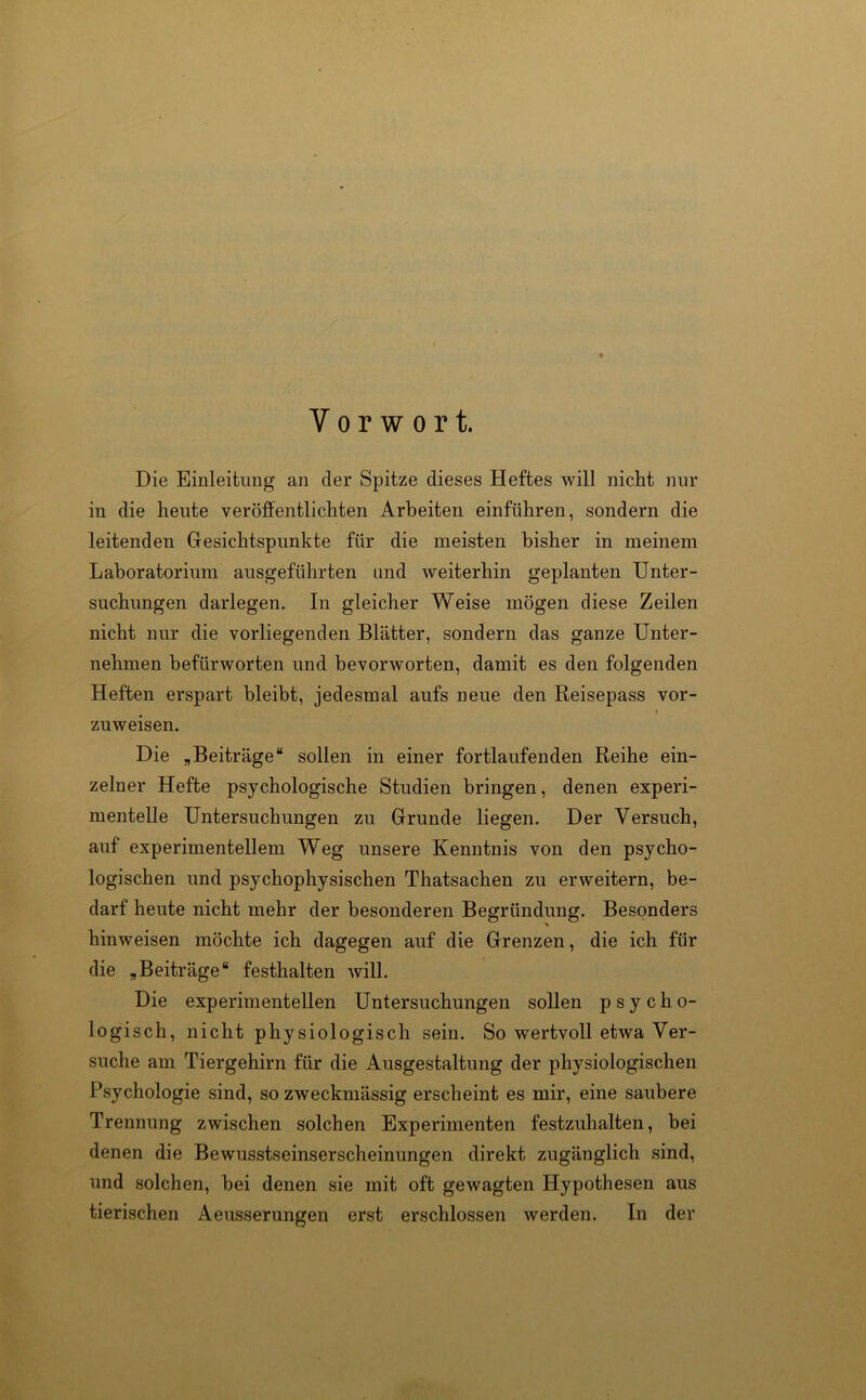 Vorwort. Die Einleitung an der Spitze dieses Heftes will nicht nur in die heute veröffentlichten Arbeiten einführen, sondern die leitenden Gesichtspunkte für die meisten bisher in meinem Laboratorium ausgeführten und weiterhin geplanten Unter- suchungen darlegen. In gleicher Weise mögen diese Zeilen nicht nur die vorliegenden Blätter, sondern das ganze Unter- nehmen befürworten und bevorworten, damit es den folgenden Heften erspart bleibt, jedesmal aufs neue den Reisepass vor- zuweisen. Die „Beiträge“ sollen in einer fortlaufenden Reihe ein- zelner Hefte psychologische Studien bringen, denen experi- mentelle Untersuchungen zu Grunde liegen. Der Versuch, auf experimentellem Weg unsere Kenntnis von den psycho- logischen und psychophysischen Thatsachen zu erweitern, be- darf heute nicht mehr der besonderen Begründung. Besonders hinweisen möchte ich dagegen auf die Grenzen, die ich für die „Beiträge“ festhalten will. Die experimentellen Untersuchungen sollen psycho- logisch, nicht physiologisch sein. So wertvoll etwa Ver- suche am Tiergehirn für die Ausgestaltung der physiologischen Psychologie sind, so zweckmässig erscheint es mir, eine saubere Trennung zwischen solchen Experimenten festzuhalten, bei denen die Bewusstseinserscheinungen direkt zugänglich sind, und solchen, bei denen sie mit oft gewagten Hypothesen aus tierischen Aeusserungen erst erschlossen werden. In der