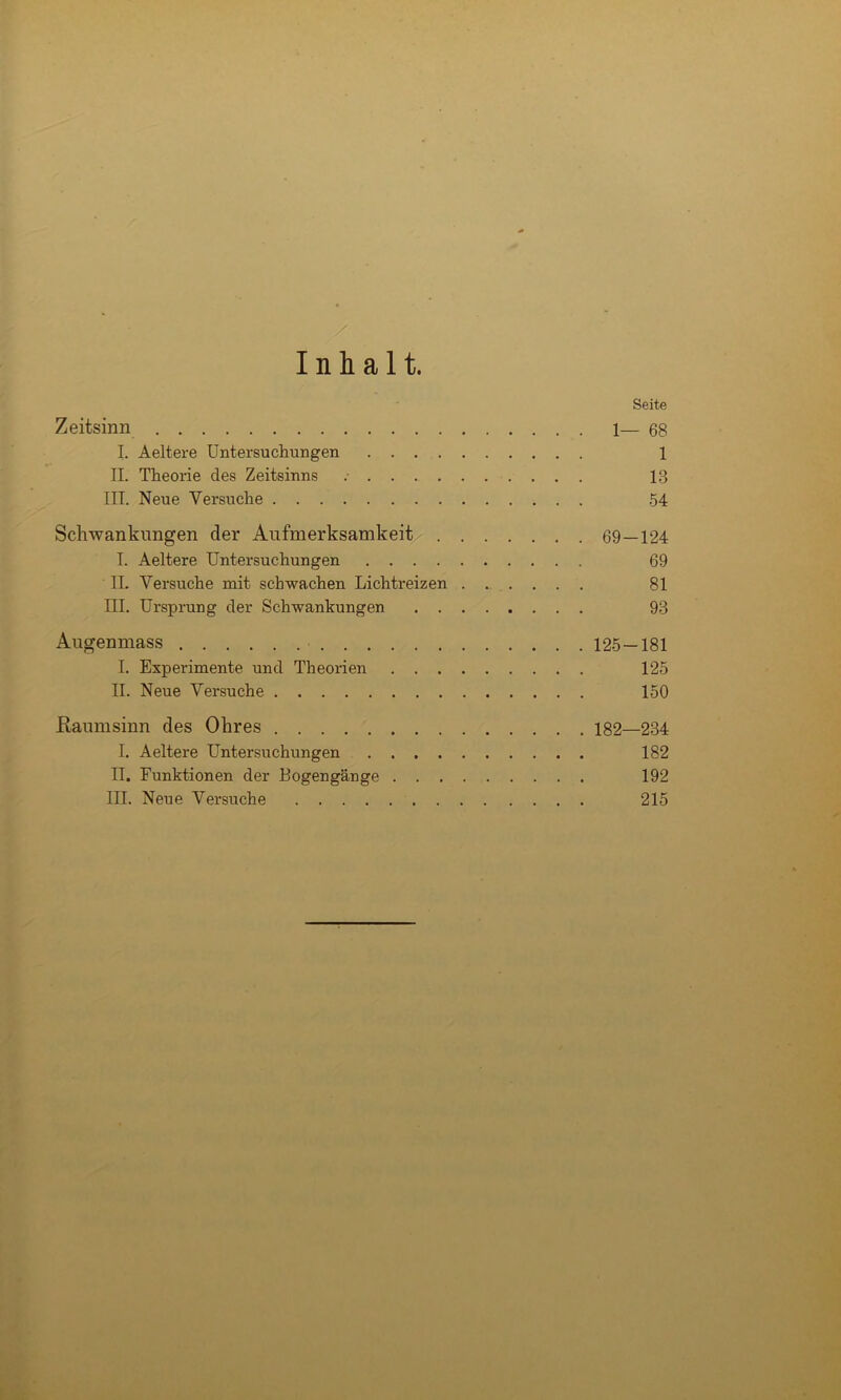 Inhalt. Seite Zeitsinn 1— 68 I. Aeltere Untersuchungen 1 II. Theorie des Zeitsinns 13 III. Neue Versuche 54 Schwankungen der Aufmerksamkeit 69—124 I. Aeltere Untersuchungen 69 II. Versuche mit schwachen Lichtreizen ...... 81 III. Ursprung der Schwankungen 93 Augenmass 125—181 I. Experimente und Theorien 125 II. Neue Versuche 150 ßaumsinn des Ohres 182—234 I, Aeltere Untersuchungen 182 II. Funktionen der Bogengänge 192 III. Neue Versuche 215