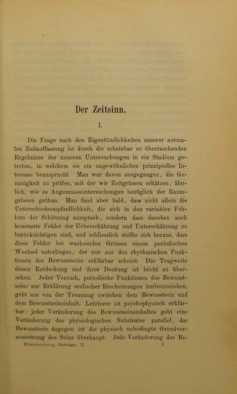 Der Zeitsinn. I. t Die Frage nach den Eigentümlichkeiten unserer norma- len Zeitauffassung ist durch die scheinbar so überraschenden Ergebnisse der neueren Untersuchungen in ein Stadium ge- treten, in welchem sie ein ungewöhnliches prinzipielles In- teresse beansprucht. Man war davon ausgegangen, die Ge- nauigkeit zu prüfen, mit der wir Zeitgrössen schätzen, ähn- lich, wie es Augenmassuntersuchungen bezüglich der Raum- grössen gethan. Man fand aber bald, dass nicht allein die Unterschiedsempfindlichkeit, die sich in den variablen Feh- lern der Schätzung aussprach, sondern dass daneben auch konstante Fehler der Ueberschätzung und Unterschätzung zu berücksichtigen sind, und schliesslich stellte sich heraus, dass diese Fehler bei wachsenden Grössen einem periodischen Wechsel unterliegen, der nur aus den rhythmischen Funk- tionen des Bewusstseins erklärbar scheint. Die Tragweite dieser Entdeckung und ihrer Deutung ist leicht zu über- sehen. Jeder Versuch, periodische Funktionen des Bewusst- seins zur Erklärung seelischer Erscheinungen herbeizuziehen, geht aus von der Trennung zwischen dem Bewusstsein und dem Bewusstseinsinhalt. Letzterer ist psychophysisch erklär- bar: jeder Veränderung des Bewusstseinsinhaltes geht eine Veränderung des physiologischen Substrates parallel, das Bewusstsein dagegen ist die physisch unbedingte Grundvor- aussetzung des Seins überhaupt. Jede Veränderung des Be-