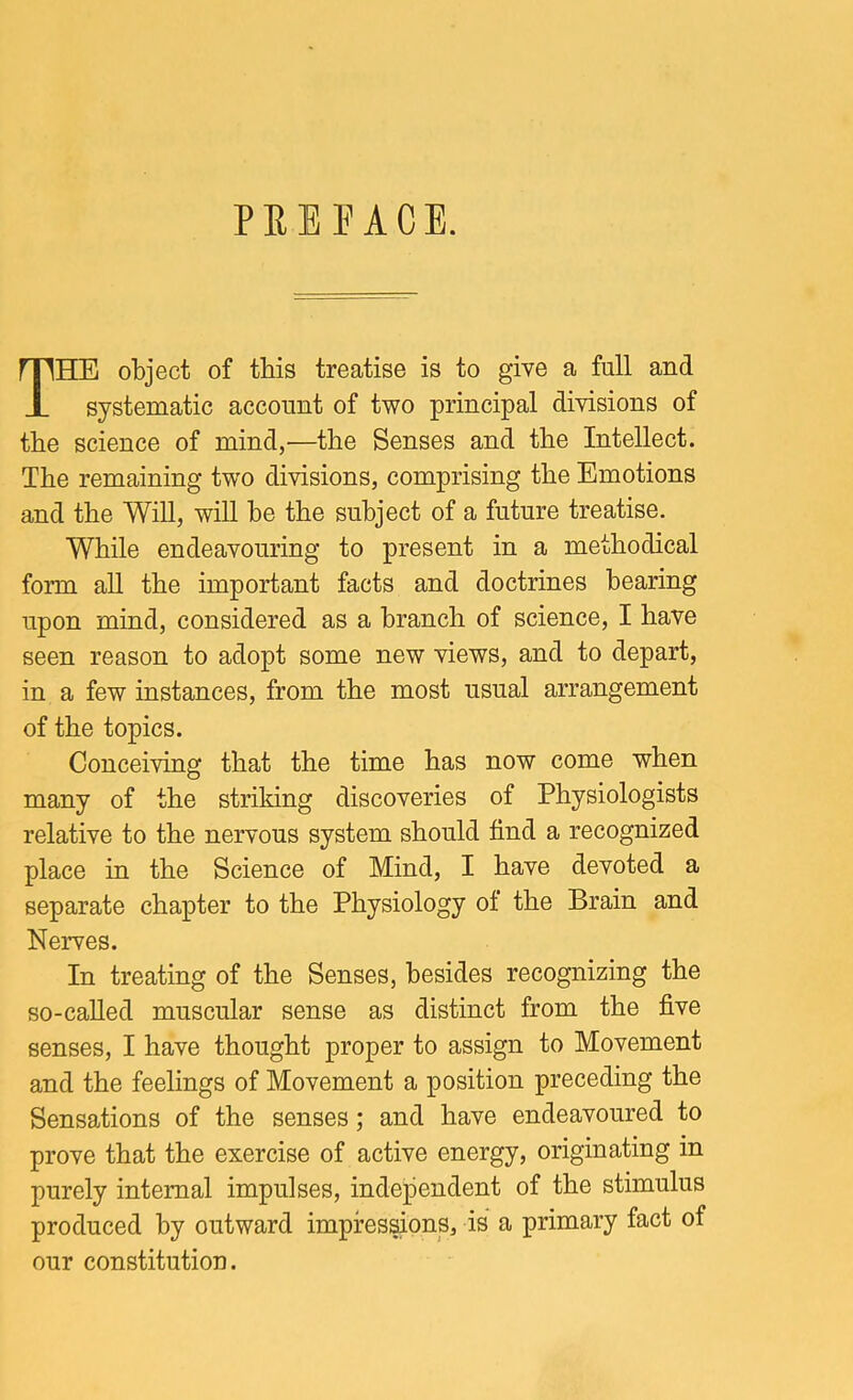 PREFACE. The object of this treatise is to give a full and systematic account of two principal divisions of the science of mind,—the Senses and the Intellect. The remaining two divisions, comprising the Emotions and the Will, will he the subject of a future treatise. While endeavouring to present in a methodical form all the important facts and doctrines hearing upon mind, considered as a branch of science, I have seen reason to adopt some new views, and to depart, in a few instances, from the most usual arrangement of the topics. Conceiving that the time has now come when many of the striking discoveries of Physiologists relative to the nervous system should find a recognized place in the Science of Mind, I have devoted a separate chapter to the Physiology of the Brain and Nerves. In treating of the Senses, besides recognizing the so-caUed muscular sense as distinct from the five senses, I have thought proper to assign to Movement and the feelings of Movement a position preceding the Sensations of the senses; and have endeavoured to prove that the exercise of active energy, originating in purely internal impulses, independent of the stimulus produced by outward impres^ons, is a primary fact of our constitution.