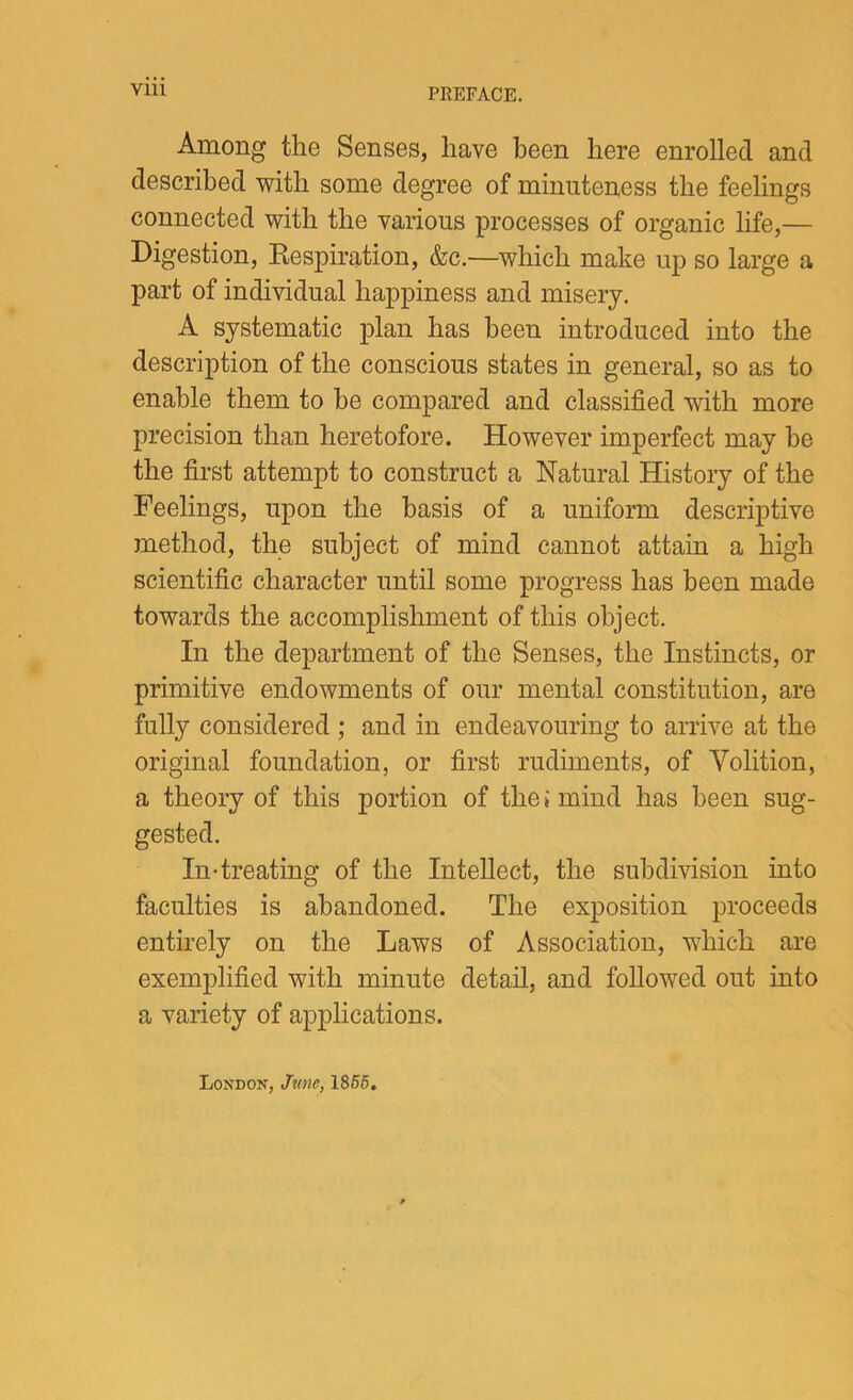 Vlll Among the Senses, have been here enrolled and described with some degree of minuteness the feelings connected with the various processes of organic life,— Digestion, Respiration, &c.—which make up so large a part of individual happiness and misery. A systematic plan has been introduced into the description of the conscious states in general, so as to enable them to be compared and classified with more precision than heretofore. However imperfect may be the first attempt to construct a Natural History of the Feelings, upon the basis of a uniform descriptive method, the subject of mind cannot attain a high scientific character until some progress has been made towards the accomplishment of this object. In the department of the Senses, the Instincts, or primitive endowments of our mental constitution, are fully considered ; and in endeavouring to arrive at the original foundation, or first rudiments, of Volition, a theory of this portion of the; mind has been sug- gested. In-treating of the Intellect, the subdivision into faculties is abandoned. The exposition proceeds entirely on the Laws of Association, which are exemplified with minute detail, and followed out into a variety of applications. London, Jttne, 1866.