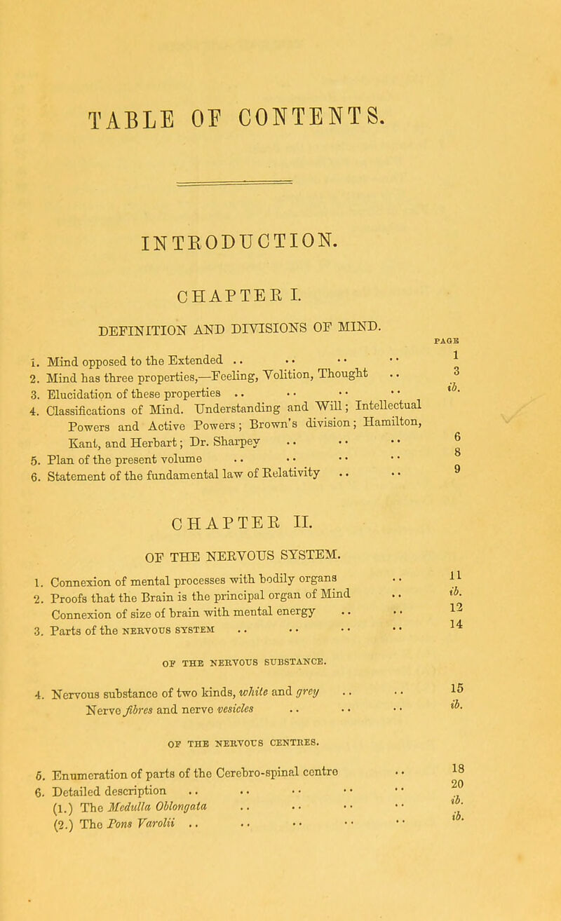 TABLE OE CONTENTS. INTEODUCTION. CHAPTEK I. DEFINITION AND DIVISIONS OF MIND. 1. Mind opposed to the Extended .. 2. Mind has three properties,—Feeling, Volition, Thought 3. Elucidation of these properties .. 4. Classifications of Mind. Understanding and Will; Intellectual Powers and Active Powers; Brown’s division; Hamilton, Kant, and Herhart; Dr. Sharpey 5. Plan of the present volume 6. Statement of the fundamental law of Relativity CHAP TEE II. OF THE NERVOUS SYSTEM. 1. Connexion of mental processes with hodily organs 2. Proofs that the Brain is the principal organ of Mind Connexion of size of brain with mental energy 3. Parts of the nervous system OE THE NERVOUS SUBSTANCE. 4. Nervous substance of two kinds, white and yrey Nerve and nerve vesicles OF THE NERVOUS CENTRES. 5. Enumeration of parts of the Cerehro-spinal centre 6. Detailed deseription (1.) The 3fcdulla Oblongata (2.) The Tons Varolii .. PAGE 1 3 ib. 6 8 9 11 ib. 12 14 15 ib. 18 20 ib. ib.