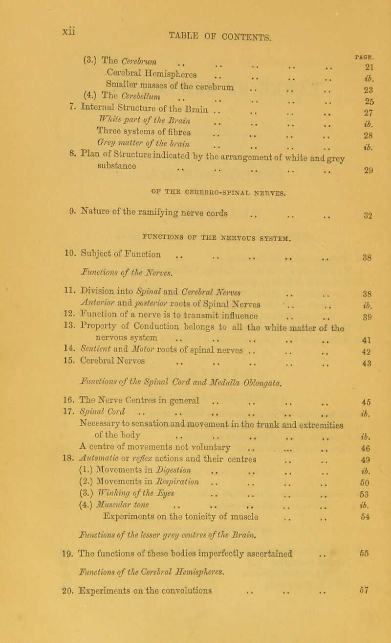 Xll 7. 8. 9. 10. 11. 12. 13. 14. 15. 16. 17. 18. 19. 20. TABLE OF CONTENTiS. (3.) The Cerebrum Cerebral Hemispheres Smaller masses of the cerebrum (4.) The Cerebellum Internal Structure of the Brain . While pari of the Brain, Three systems of fibres Grey matter of the brain Plan of Structure indicated by the arrangement of white and grey substance or THE CEEEBllO-SPINAL NEHVES. Nature of the ramifying nerve cords FUNCTIOXa OF THE KER.VOUS SYSTEM. Subject of Function Functions of the N’erves. Division into Spinal and Cm-ebral Kerves Anterior and posterior roots of Spinal Nerves Function of a nerve is to transmit influence Property of Conduction belongs to all the white matter of the nervous system Sentient and Motor roots of spinal nerves .. Cerebral Nerves Functions of the Spinal Cord and Medulla Oblongata. The Nerve Centres in general Spinal Cord Necessary to sensation and movement in the trunk and extremities of the body A centre of movements not voluntary Automatic or reflex actions and their centres (1.) Movements in Digestion (2.) Movements in liespiration (3.) Winking of the Eyes (4.) Muscular tone E.xperiments on the tonicity of muscle Functions of the lesser grey centres of the Brain, The functions of these bodies imperfectly ascertained Functions of the Cerebral Hemispheres. Experiments on the convolutions PAGE. 21 ib. 23 25 27 ib. 28 ib. 29 32 38 38 ib. 39 41 42 43 45 ib. ib. 46 49 ib. 60 63 ib. 64 65 67
