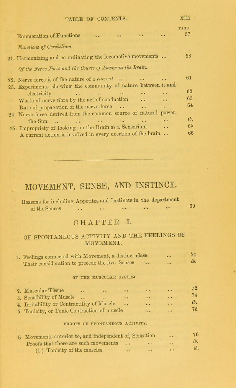 Emimeration of Functions rAQK 57 Ftmdians of Cerebellum 21. Harmonizing and co-ordinating the locomotive movements .. Of the Nerve Force and the Course of Fower in the Brain. 22. Nerve force is of tlie nature of a current .. .. • • 23. Experiments showing the community of nature between it and electricity Waste of nerve fibre by the act of conduction .. .. Eate of propagation of the nerve-force 24:. Nerve-force derived from the common source of natural power, the Sun 25. Impropriety of looking on the Brain as a Sensorium .. A current action is involved in every exertion of the brain .. 58 61 62 63 64 ib. 65 66 MOVEMENT, SENSE, AND INSTINCT. Eeasons for including Appetites and Instincts in the department of the Senses CHAP TEE I. OF SPONTANEOUS ACTIVITY AND THE FEELINGS OF MOVEMENT. 1. Feelings connected with Movement, a distinct class Their consideration to precede the five Senses OF THE MUSCULAR SYSTEM. 2. Muscular Tissue 3. Sensibility of Muscle .. 4. Irritability or Contractility of Muscle 5. Tonicity, or Tonic Contraction of muscle PROOFS OF SPONTANEOUS ACTIVITY. 6 Movements anterior to, and independent of. Sensation Proofs that there are such movements (1.) Tonicity of the muscles 71 ib. 72 74 ib. 75 76 ib. ib.