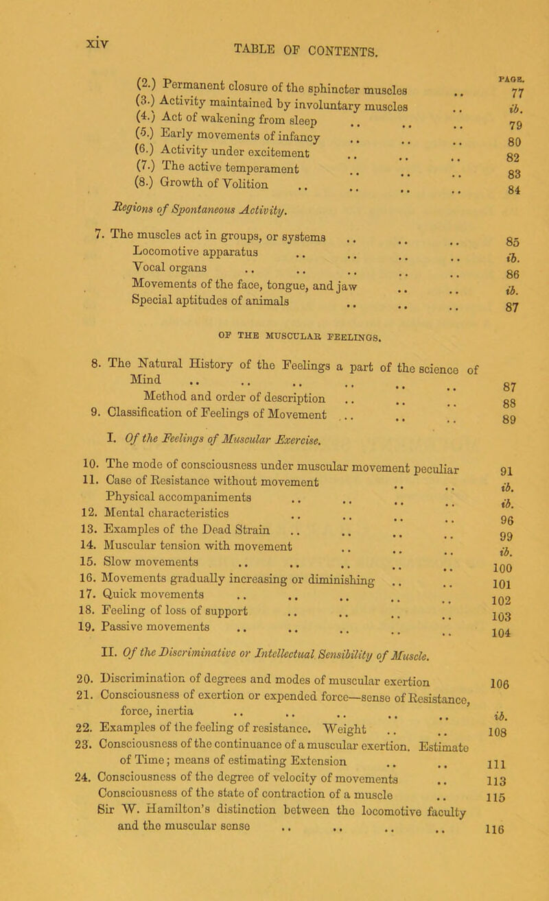 (2.) (3.) (4.) (5.) (6.) (7.) (8.) Permanent closure of the sphincter muscles Activity maintained by involuntary muscles Act of wakening from sleep Early movements of infancy Activity under excitement The active temperament Growth of Volition of Spontaneous Activity. 7. The muscles act in groups, or systems Locomotive apparatus Vocal organs Movements of the face, tongue, and jaw Special aptitudes of animals PAOE. 77 ib. 79 80 82 83 84 85 lb. 86 ib. 87 OF THE MUSCULAR FEELINGS. 8. The Natural History of tho Feelings a part of the science of Mind Method and order of description 9. Classification of Feelings of Movement I. Of the Feelings of Muscular Exercise. 87 88 89 10. The mode of consciousness under muscular movement peculiar 11. Case of Resistance without movement Physical accompaniments 12. Mental characteristics 13. Examples of tho Dead Strain 14. Muscular tension with movement 15. Slow movements 16. Movements gradually increasing or diminishing 17. Quick movements 18. Feeling of loss of support 19. Passive movements II. Of the Discriminative or Intellectual Sensibility of Muscle. 91 ib. ib. 96 99 ib. 100 101 102 103 104 20. Discrimination of degrees and modes of muscular exertion 21. Consciousness of exertion or expended force—sense of Resistance force, inertia 22. Examples of the feeling of resistance. Weight 23. Consciousness of the continuance of a muscular exertion. Estimate of Time; means of estimating Extension 24. Consciousness of tho degree of velocity of movements Consciousness of the sttite of contraction of a muscle Sir W. Hamilton’s distinction between tho locomotive faculty and tho muscular sense 106 ib. 108 111 113 115 116