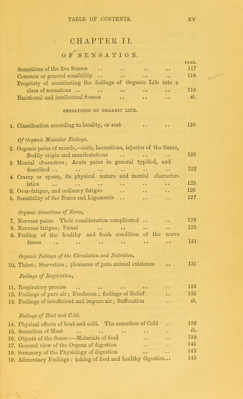 CHAPTEE II. of' SENSATION. PAGE. Sensations of the five Senses .. .. .. .. 117 Common or general sensibility .. .. .. .. 118 Propriety of constituting the feelings of Organic Life into a class of sensations .. .. ... .. .. 119 Emotional and intellectual Senses .. .. .. ih. SENSATIONS OP OEGANIO LIPE. 1. Classification according to locality, or seat Of Organic Muscular Feelings. 2. Organic pains of muscle,—cuts, lacerations, injuries of the tissue. Bodily origin and manifestations 3. Mental characters; Acute pains in general typified, and described .. 4. Cramp or spasm, its physical nature and mental character- istics .. .. .. .. •• *• 5. Over-fatigue, and ordinary fatigue 6. Sensibility of the Bones and Ligaments .. Organic Sensations of Nerve, 7. Nervous pains. Their consideration complicated .. 8. Nervous fatigue; Ennui 9. Feeling of the healthy and fresh condition of the nerve tissue Organic Feelings of the Circulation and Nutrition. 10. Thirst; Starvation; pleasures of pure animal existence .. 131 Feelings of Respiration, 11. Respiratory process .. .. .. .. .. 133 12. Feelings of pure air; Freshness ; feelings of Relief .. 135 13. Feelings of insufficient and impure air; Sufibcation .. ib. Feelings of Heat and Cold. 14. Physical efiects of heat and cold. The sensation of Cold 15. Sensation of Heat 16. Objects of the Sense:—Materials of food 17. General view of the Organs of digestion 18. Summary of the Physiology of digestion 19. Alimentary Feelings : taking of food and healthy digestion 136 ib, 139 141 142 143 120 120 122 125 126 127 128 129 131