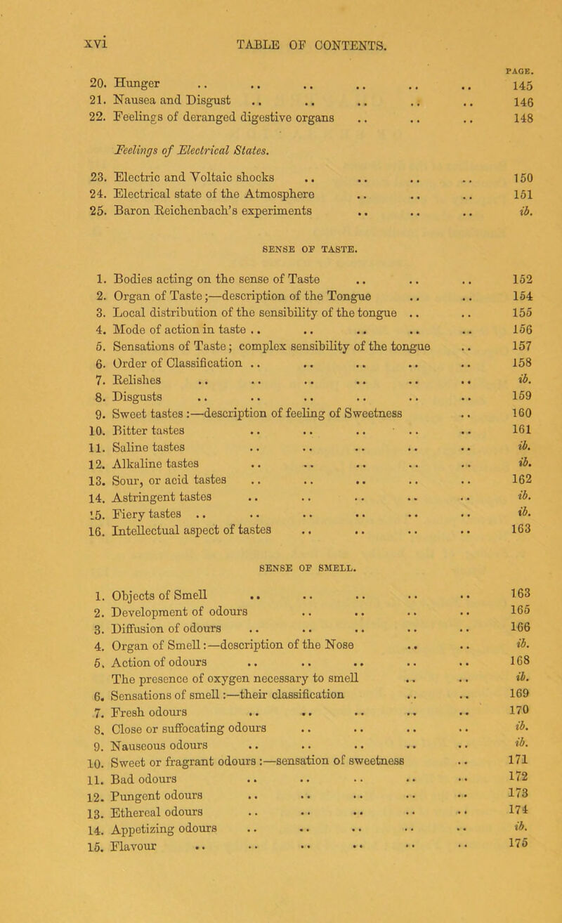 PACE. 20. Hunger .. .. .. .. .. .. 145 21. Nausea and Disgust .. .. .. .. .. 14$ 22. Feelings of deranged digestive organs .. .. .. 148 Feelings of Electrical States. 23. Electric and Voltaic shocks .. .. .. .. 150 24. Electrical state of the Atmosphere .. .. .. 151 25. Baron Beichenhach’s experiments .. .. .. ib. SENSE OF TASTE. 1. Bodies acting on the sense of Taste , , 152 2. Organ of Taste;—description of the Tongue • • 154 3. Local distribution of the sensibility of the tongue .. • • 155 4. Mode of aetion in taste .. 156 6. Sensations of Taste; complex sensibility of the tongue 157 6. Order of Classification .. • . 158 7. Eelishes ib. 8. Disgusts 169 9. Sweet tastes :—description of feeling of Sweetness 160 10. Bitter tastes .. .. .. ■ .. 161 11. Saline tastes ib. 12. Alkaline tastes • • ib. 13. Sour, or acid tastes 162 14. Astringent tastes . . ib. 15. Fiery tastes .. .. .. .. • - ib. 16. Intellectual aspect of tastes •• 163 SENSE OF SMELL. 1. Objects of Smell .. . . 163 2. Development of odours 165 3. Diffusion of odours . 166 4. Organ of Smelldescription of the Nose . . ib. 6. Action of odours .. .. .. 168 The presence of oxygen necessary to smell • ib. 6. Sensations of smell:—their classification • 169 7. Fresh odours • 170 8. Close or suffocating odours . ib. 9. Nauseous odours • • ib. 10. Sweet or fragrant odours:—sensation of sweetness . . 171 11. Bad odours • • 172 12. Pungent odours •• 173 13. Ethereal odours • • 174 14. Appetizing odours *• ib. 16. Flavour 176