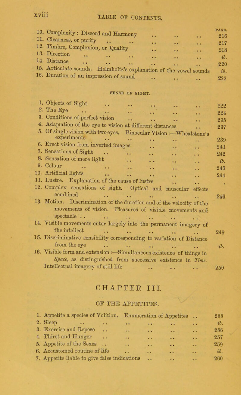 10. Complexity: Discord and Harmony 11. Clearness, or purity 12. Timtre, Complexion, or Quality 13. Direction 14. Distance 15. Ajticulate sounds. Helmholtz’s explanation of the vowel sounds 16. Duration of an impression of sound PAGE. 216 217 218 ib. 220 ib. 222 SENSE OF SIGHT. 1. Objects of Sight 2. The Eye 3. Conditions of perfect vision 4. Adaptation of the eye to vision at different distances 5. Of single vision with two eyes. Binocular VisionWheatstone’s experiments 6. Erect vision from inverted images 7. Sensations of Sight 8. Sensation of mere light 9. Colour 10. Artificial lights 11. Lustre. Explanation of the cause of lustre 12. Complex sensations of sight. Optical and muscular effects combined 13. Motion. Discrimination of the duration and of the velocity of the movements of vision. Pleasures of visible movements and spectacle . . 14. Visible movements enter largely into the permanent imagery of the intellect 15. Discriminative sensibility corresponding to variation of Distance from the eye 16. Visible form and extension:—Simultaneous existence of things in Space, as distinguished from successive existence in Tune. Intellectual imagery of still life 222 224 235 237 239 241 242 ib. 243 244 246 249 ib. 250 CHAPTEE III. OP THE APPETITES. 1. Appetite a species of Volition. Enumeration of Appetites 2. Sleep 3. Exercise and Eepose 4. Thirst and Hunger 5. Appetite of the Sexes .. 6. Accustomed routine of life 7. Appetite liable to give false indications .. 265 ib. 256 257 259 ib. 260