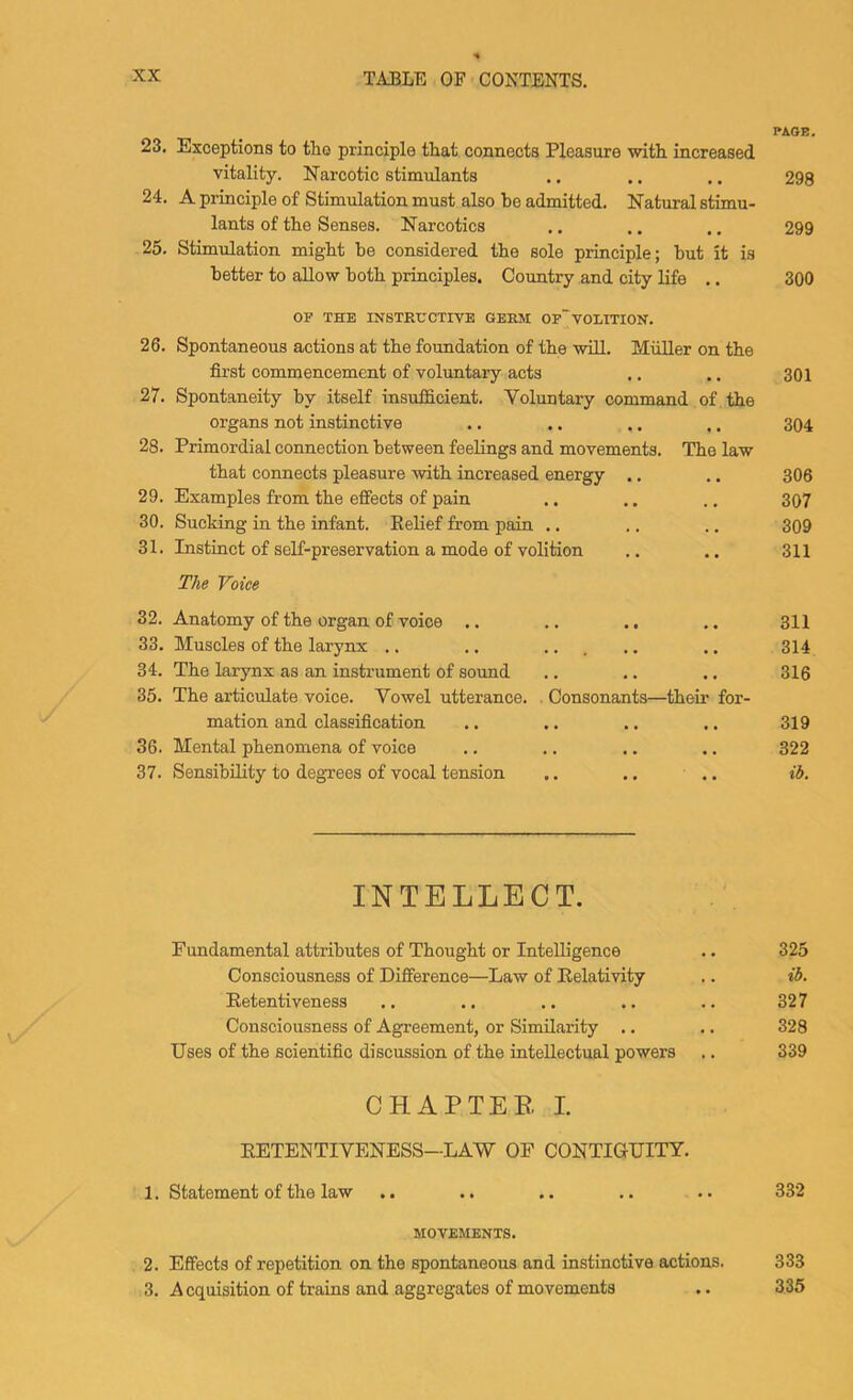 PAOE. 23. Exceptions to tho principle that connects Pleasure with increased vitality. Narcotic stimulants .. .. ,. 298 24. A principle of Stimulation must also be admitted. Natural stimu- lants of the Senses. Narcotics .. ., .. 299 25. Stimulation might be considered the sole principle; but it is better to allow both principles. Country and city life .. 300 OF THE INSTRUCTIVE GERM OP'VOLITION. 26. Spontaneous actions at the foundation of the will. Muller on the fii'st commencement of voluntary acts .. .. 301 27. Spontaneity by itself insufficient. Voluntary command of the organs not instinctive .. .. .. .. 304 28. Primordial connection between feelings and movements. The law that connects pleasure with increased energy .. ., 306 29. Examples from the effects of pain .. .. .. 307 30. Sucking in the infant. Belief from pain .. .. .. 309 31. Instinct of self-preservation a mode of volition .. .. 311 The Voice 32. Anatomy of the organ of voice .. .. .. .. 311 33. Muscles of the larynx .. .. ... .. .. 314 34. The larynx as an instrument of sound .. .. ., 316 35. The articulate voice. Vowel utterance. . Consonants—their for- mation and classification .. .. .. .. 319 36. Mental phenomena of voice .. .. .. .. 322 37. Sensibility to degrees of vocal tension .. .. .. ib. INTELLECT. Fundamental attributes of Thought or Intelligence .. 325 Consciousness of Difference—Law of Relativity .. ib. Eetentiveness .. .. .. .. .. 327 Consciousness of Agreement, or Similarity .. .. 328 Uses of the scientific discussion of the intellectual powers .. 339 CHAPTER I. RETENTIVENESS—LAW OF CONTIGUITY. 1. Statement of the law .. .. .. .. .. 332 MOVEMENTS. 2. Effects of repetition on the spontaneous and instinctive actions. 333 3. A cquisition of trains and aggregates of movements .. 335