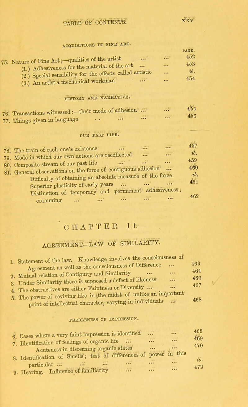 ACaUISITIONS IN riNB AUT. 75. Nature of Fine Artqualities of the artist (1.) Adhesiveness for the material of the art ^ (2.) Special sensibility for the effects called artistic (3.) An artist a mechanical workman PAGE. 452 453 ib. 454 history JiND NARRATIVE. 76. Transactions witnessedtheir mode of adhesion ... 77. Things given in language 4'54 466 OUR PAST LIFE. 78. The train of each one’s existence 79. Mode in which our own actions are recollected 80. Composite stream of our past life ... ••• _ 81. General observations on the force of contiguous adhesion ... Difficulty of obtaining an absolute measure of the torce Superior plasticity of early years ... ^ Distinction of temporary and permanent adhesiveness; cramming 4'67 ib. 459 4(50 ib. 461 462 CHAPTEE II. AGREEMENT—LAW OF SIMILARITY. 1. Statement of the law. Knowledge involves the consciousness of Agreement as weU as the consciousness of Difference ... 2. Mutual relation of Contiguity and SimHarity ^ ... 3. Under Similarity there i's supposed a defect of likeness 4 The obstructives are either Faintness or Diversity ... ... 5. The power of reviving like in ^the midst of unlike an important point of intellectual character, varying in mdividuals ... feebleness of impression. 6. Cases where a very faint impression is identified ... 7. Identification of feelings of organic life ... Acuteness in discerning organic states ... . . 8. Identification of SmeUs; test of differences of power in this particular ... 9. Hearing. Influence of familiarity 468 469 470 ib. 472