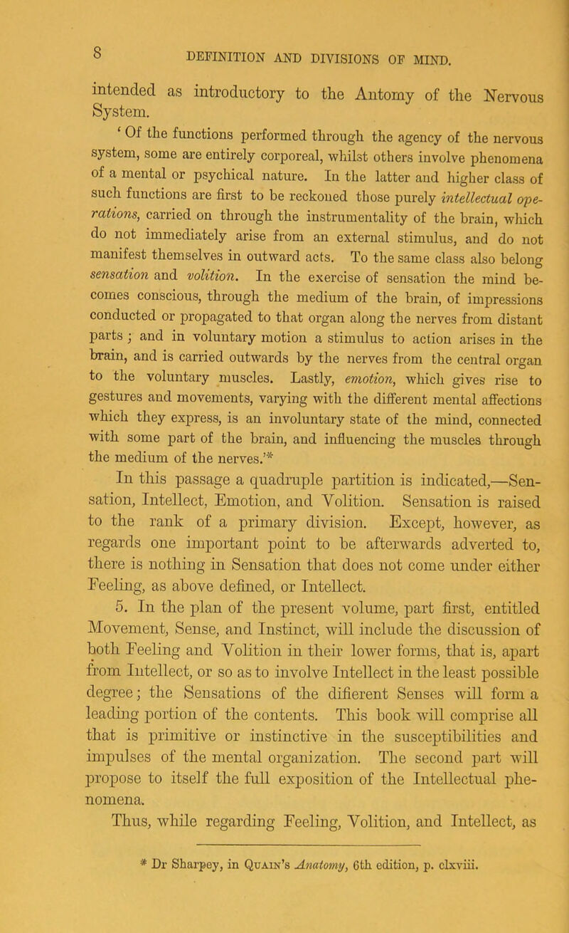 intended as introductory to the Antorny of the Nervous System. ‘ Of the functions performed through the agency of the nervous system, some are entirely corporeal, whilst others involve phenomena of a mental or psychical nature. In the latter and higher class of such functions are first to be reckoned those purely intellectual ope- rations, carried on through the instrumentality of the brain, which do not immediately arise from an external stimulus, and do not manifest themselves in outward acts. To the same class also belong sensation and volition. In the exercise of sensation the mind be- comes conscious, through the medium of the brain, of impressions conducted or propagated to that organ along the nerves from distant parts j and in voluntary motion a stimulus to action arises in the brain, and is carried outwards by the nerves from the central organ to the voluntary muscles. Lastly, emotion, which gives rise to gestures and movements, varying with the different mental affections which they express, is an involuntary state of the mind, connected with some part of the brain, and influencing the muscles through the medium of the nerves.’* In this passage a quadraple partition is indicated,—Sen- sation, Intellect, Emotion, and Volition. Sensation is raised to the rank of a primary division. Except, however, as regards one important point to be afterwards adverted to, there is nothing in Sensation that does not come under either Feeling, as above defined, or Intellect. 5. In the plan of the j>resent volume, part first, entitled Movement, Sense, and Instinct, will include the discussion of both Feeling and Volition in their lower forms, that is, apart from Intellect, or so as to involve Intellect in the least possible degree; the Sensations of the difierent Senses wiU form a leading portion of the contents. This hook will comprise all that is primitive or instinctive in the susceptibilities and impulses of the mental organization. The second part will propose to itself the full exposition of the Intellectual phe- nomena. Thus, while regarding Feeling, Volition, and Intellect, as * Dr Sharpey, in Quain’s Anatomy, 6fcli edition, p. clxviii.