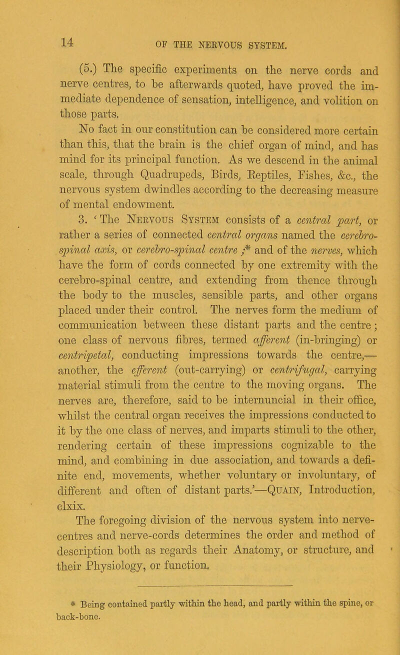 (5.) The specific experiments on the nerve cords and nerve centres^ to be afterwards quoted, have proved the im- mediate dependence of sensation, intelligence, and volition on those parts. No fact in onr constitution can be considered more certain than this, that the brain is the chief organ of mind, and has mind for its principal function. As we descend in the animal scale, through Quadrupeds, Birds, Eeptiles, Fishes, &c., the nervous system dwindles according to the decreasing measure of mental endowment. 3. ' The Neevous System consists of a central part, or rather a series of connected central organs named the cerehro- spinal axis, or cerebrospinal centre f’ and of the nerves, which have the form of cords connected by one extremity with the cerebro-spinal centre, and extending from thence through the body to the muscles, sensible parts, and other organs placed under their control. The nerves form the medium of communication between these distant parts and the centre; one class of nervous fibres, termed afferent (in-bringing) or centripetal, conducting impressions towards the centre,— another, the efferent (out-carrying) or centrifugal, carrying material stimuli from the centre to the moving organs. The nerves are, therefore, said to be internuncial in their office, whilst the central organ receives the impressions conducted to it by the one class of nerves, and imparts stimuli to the other, rendering certain of these impressions cognizable to the mind, and combining in due association, and towards a defi- nite end, movements, whether voluntary or involuntary, of different and often of distant parts.’—Quain, Introduction, clxix. The foregoing division of the nervous system into nerve- centres and nerve-cords determines the order and method of description both as regards their Anatomy, or structure, and their Physiology, or function. * Being contained partly ■witliin the head, and partly witliin the spine, or back-bone.