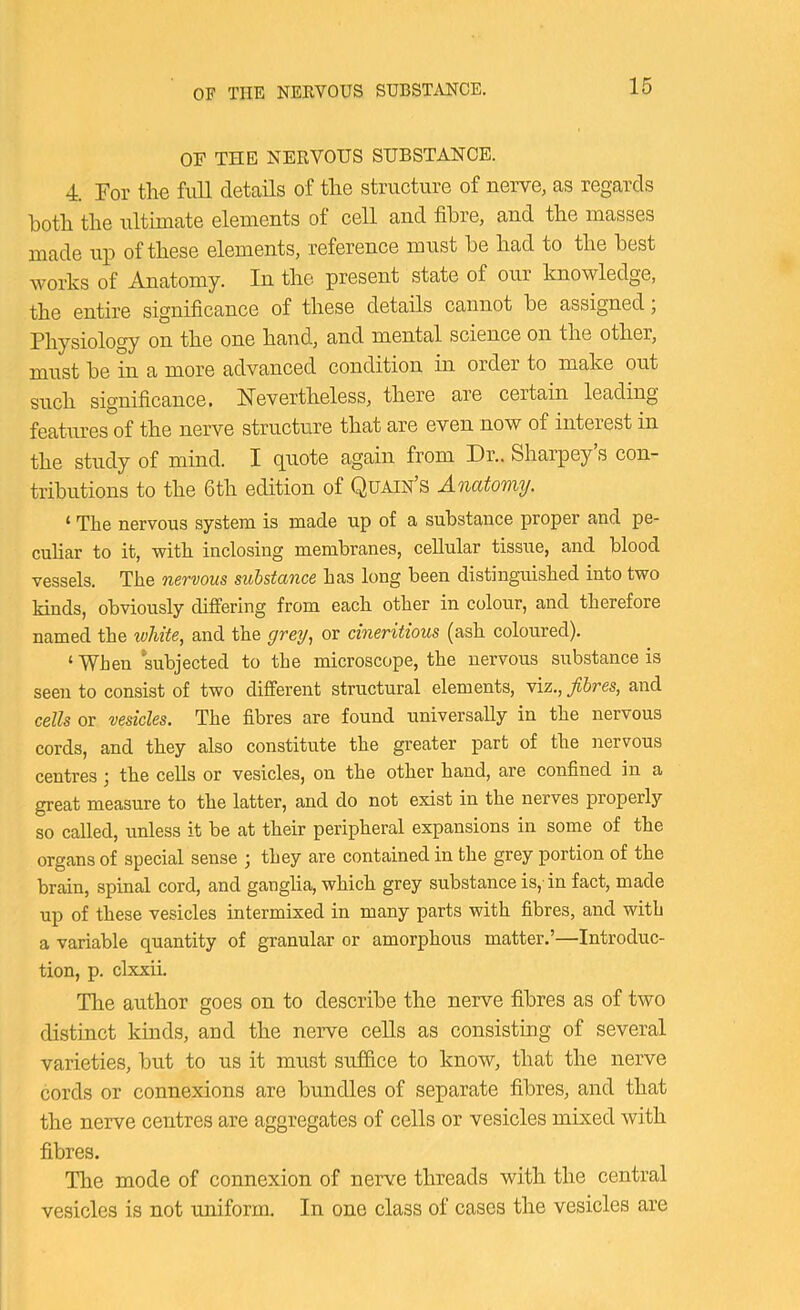 OF THE NERVOUS SUBSTANCE. 4. For the full details of the structure of nerve, as regards both the ultimate elements of cell and fibre, and the masses made up of these elements, reference must he had to the best works of Anatomy. In the present state of our knowledge, the entire significance of these details cannot he assigned; Physiology on the one hand, and mental science on the other, must he in a more advanced condition in order to make out such significance, Nevertheless, there are certain leading features of the nerve structure that are even now of interest in the study of mind. I quote again from Dr.. Sharpey s con- tributions to the 6th edition of Quain’s Anatomy. ‘ The nervous system is made up of a substance proper and pe- culiar to it, with inclosing membranes, cellular tissue, and blood vessels. The nervous substance has long been distinguished into two kinds, obviously differing from each other in colour, and therefore named the white, and the grey, or cineritious (ash coloured). ‘ When subjected to the microscope, the nervous substance is seen to consist of two different structural elements, viz., fibres, and cells or vesicles. The fibres are found universally in the nervous cords, and they also constitute the greater part of the nervous centres j the cells or vesicles, on the other hand, are confined in a great measure to the latter, and do not exist in the nerves properly so called, unless it be at their peripheral expansions in some of the organs of special sense ; they are contained in the grey portion of the brain, spinal cord, and ganglia, which grey substance is,' in fact, made up of these vesicles intermixed in many parts with fibres, and with a variable quantity of granular or amorphous matter.’—Introduc- tion, p. clxxii. The author goes on to describe the nerve fibres as of two distinct kinds, and the nerve cells as consisting of several varieties, but to us it must suffice to know, that the nerve cords or connexions are bundles of separate fibres, and that the nerve centres are aggregates of cells or vesicles mixed with fibres. The mode of connexion of nerve threads with the central vesicles is not uniform. In one class of cases the vesicles are