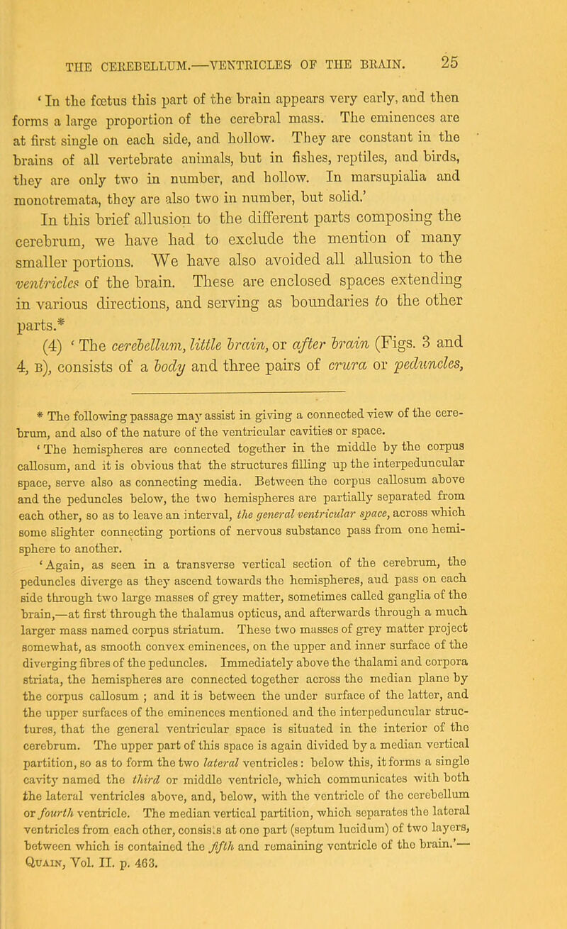 ‘ In tlie foetus this part of the brain appears very early, and then forms a large proportion of the eerebral mass. The eminences are at first single on each side, and hollow. They are constant in the brains of all vertebrate animals, but in fishes, reptiles, and birds, they are only two in number, and hollow. In marsupialia and monotremata, they are also two in number, but solid,’ In this brief allusion to the different parts composing the cerebrum, we have had to exclude the mention of many smaller portions. We have also avoided all allusion to the ventricle? of the brain. These are enclosed spaces extending in various directions, and serving as boundaries to the other parts.* (4) ' The cerelellum, little hmin, or after brain (Figs. 3 and 4, b), consists of a body and three pahs of crura or peduncles. * The following passage may assist in giving a connected view of the cere- brum, and also of the nature of the ventricular cavities or space. ‘ The hemispheres are connected together in the middle by the corpus callosum, and it is obvious that the structures filling up the interpeduncular space, serve also as connecting media. Between the eorpus callosum above and the peduncles below, the two hemispheres are partially separated from each other, so as to leave an interval, the general ventricular space, across which some slighter connecting portions of nervous substance pass from one hemi- sphere to another. ‘ Again, as seen in a transverse vertical section of the cerebrum, the peduncles diverge as they ascend towards the hemispheres, aud pass on each side through two large masses of grey matter, sometimes called ganglia of the brain,—at first through the thalamus opticus, and afterwards through a much larger mass named corpus striatum. These two masses of grey matter project somewhat, as smooth convex eminences, on the upper and inner surface of the diverging fibres of the peduncles. Immediately above the thalami and corpora striata, the hemispheres are connected together across the median plane by the corpus callosum ; and it is between the under surface of the latter, and the upper surfaces of the eminences mentioned and the interpeduncular struc- tures, that the general ventricular space is situated in the interior of the cerebrum. The upper part of this space is again divided by a median vertical partition, so as to form the two lateral ventricles: below this, it forms a single cavity named the third or middle ventricle, which communicates with both the lateral ventricles above, and, below, with the ventricle of the cerebellum or fourth ventricle. The median vertical partition, which separates the lateral ventricles from each other, consists at one part (septum lucidum) of two layers, between which is contained the fifth and remaining ventricle of tho brain.’— Quain, Vol. II. p. 463.