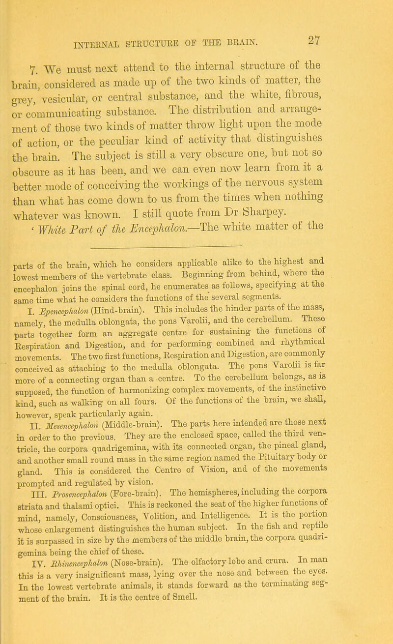 7. We must next attend to the internal structure of the brain, considered as made up of the two kinds of matter, the ^’’rey, vesicular, or central substance, and the white, fibrous, or communicating substance. The distribution and arrange- ment of those two kinds of matter throw light upon the mode of action, or the peculiar kind of activity that distinguishes the braim The subject is stiU a very obscure one, but not so obscure as it has been, and we can even now learn from it a better mode of conceiving the workings of the nervous system than what has come down to us from the times when nothing whatever was known. I still (puote from Tn feharpey. ‘ White Part of the Encephalon.—The white matter of the parts of the brain, which he considers applicable alike to the highest and lowest members of the vertebrate class. Beginning from behind, where the encephalon joins the spinal cord, he enumerates as follows, specifying at the same time what he considers the functions of the several segments. I. (Hind-hrain). This includes the hinder parts of the mass, namely, the medulla oblongata, the pons Varolii, and the cerebellum. These parts together form an aggregate centre for sustaining the functions^ of Respiration and Digestion, and for performing combined and rhythmical movements. The two first functions. Respiration and Digestion, are comnaonly conceived as attaching to the medulla oblongata. The pons Varolii is far more of a connecting organ than a centre. To the cerebellum belongs, as is supposed, the function of harmonizing complex movements, of the instinctive kind, such as walking on all fours. Of the functions of the brain, we shall, however, speak particularly again. II. Mesencephalon (Middle-brain). The parts here intended are those next in order to the previous. They are the enclosed space, called the third ven- tricle, the corpora quadrigemina, with its connected organ, the pineal gland, and another small round mass in the same region named the Pituitary body or gland. This is considered the Centre of Vision, and of the movements prompted and regulated by vision. III. Prosencephalon (Fore-brain). The hemispheres, including the corpora striata and thalami optici. This is reckoned the seat of the higher functions of mind, namely. Consciousness, Volition, and InteUigence. It is the portion whose enlargement distinguishes the human subject. In the fish and reptile it is surpassed in size by the members of the middle brain, the corpora quadri- gemina being tbe chief of these. IV. Ehinenccphalon (Nose-brain). The olfactory lobe and crura. In man this is a very insignificant mass, lying over the nose and between the eyes. In the lowest vertebrate animals, it stands forward as the terminating seg- ment of the brain. It is the centre of Smell.