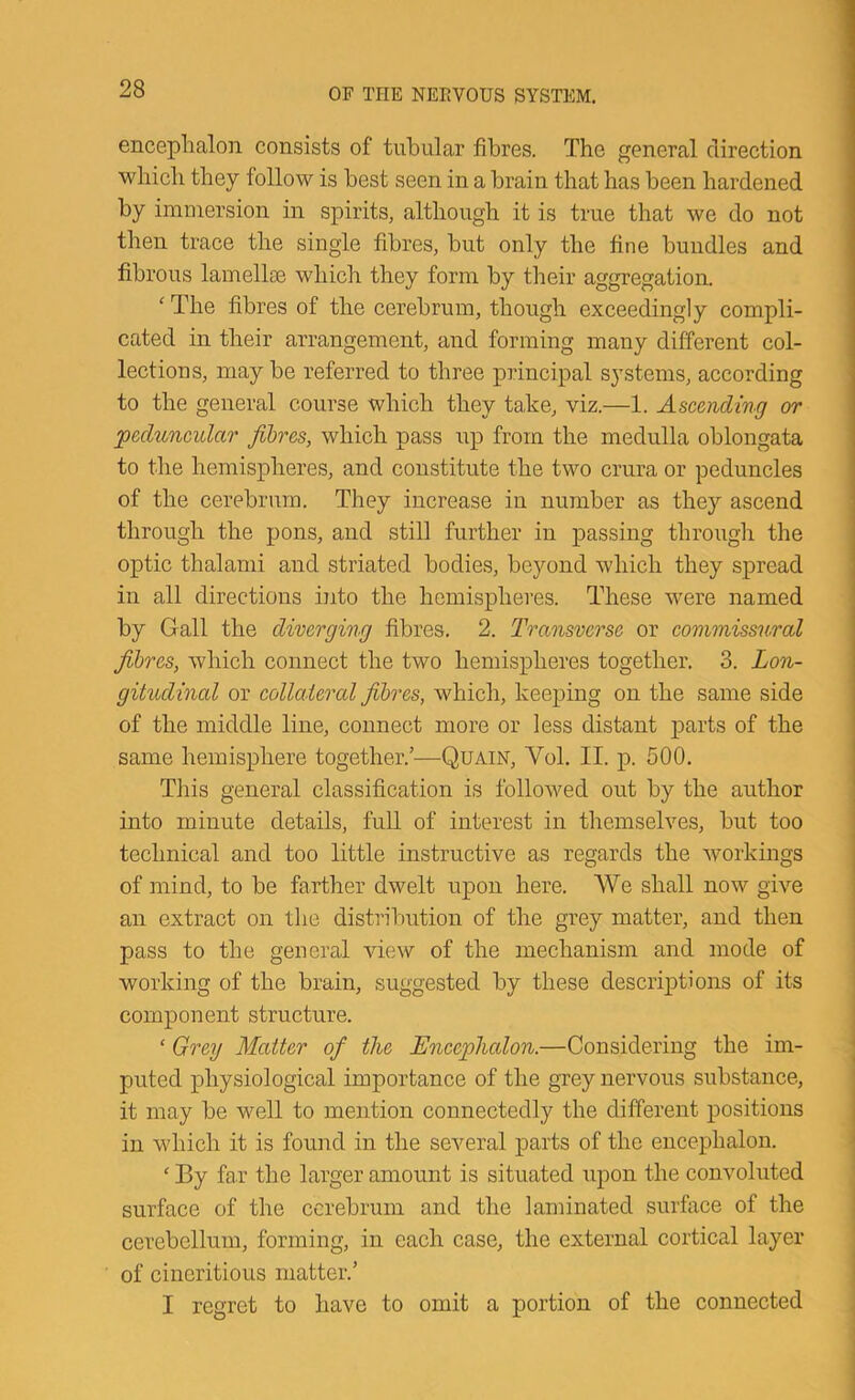 encephalon consists of tubular fibres. The general direction which they follow is best seen in a brain that has been hardened by immersion in spirits, although it is true that we do not then trace the single fibres, but only the fine bundles and fibrous lamellEe which they form by their aggregation. ‘ The fibres of the cerebrum, though exceedingly compli- cated in their arrangement, and forming many different col- lections, may be referred to three principal systems, according to the general course which they take, viz.—1. Ascending or peduncular fibres, which pass up from the medulla oblongata to the hemispheres, and constitute the two crura or peduncles of the cerebrum. They increase in number as they ascend through the pons, and still further in passing through the optic thalami and striated bodie.s, beyond which they spread in all directions into the hemispheres. These were named by Gall the diverging fibres. 2. Transverse or commissural fibres, which connect the two hemispheres together. 3. Lon- gitudinal or collaieral fibres, which, keeping on the same side of the middle line, connect more or less distant parts of the same hemisphere together.’—Quain, Vol. II. p. 500. This general classification is followed out by the author into minute details, full of interest in themselves, but too technical and too little instructive as regards the workings of mind, to be farther dwelt upon here. We shall now give an extract on the distribution of the grey matter, and then pass to the general view of the mechanism and mode of working of the brain, suggested by these descriptions of its component structure. ‘ Grey Matter of the Encephalon.—Considering the im- puted physiological importance of the grey nervous substance, it may be well to mention connectedly the different positions in which it is found in the several parts of the encephalon. ‘ By far the larger amount is situated upon the convoluted surface of the cerebrum and the laminated surface of the cerebellum, forming, in each case, the external cortical layer of cineritious matter.’ I regret to have to omit a portion of the connected