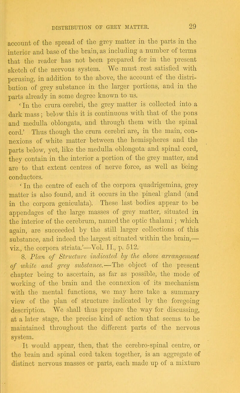 account of tlie spread of tlio grey matter in tlie parts in the interior and base of the brain, as including a number of terms that the reader has not been prepared for in the present sketch of the nervous system. We must rest satisfied with perusing, in addition to the above, the account of the distri- bution of grey substance in the larger portions, and in the parts already in some degree known to us. ‘ In the crura cerebri, the grey matter is collected into a dark mass; below this it is continuous with that of the pons and medulla oblongata, and through them with the spinal cord.’ Thus though the crura cerebri are, in the main, con- nexions of white matter between the hemispheres and the parts below, yet, like the medulla oblongota and spinal cord, they contain in the interior a portion of the grey matter, and are to that extent centres of nerve force, as weU as being conductors. ‘ In the centre of each of the corpora quadrigemina, grey matter is also found, and it occurs in the pineal gland (and in the corpora geniculata). These last bodies appear to be appendages of the large masses of grey matter, situated in the interior of the cerebrum, named the optic thalami; wliich again, are succeeded by the still larger collections of this substance, and indeed the largest situated within the brain,— viz., the corpora striata.’—Vol. II,, p. 512. 8. Plan of Structure indicated hy the above arrangement of white and grey substance.—The object of the present chapter being to ascertain, as far as possible, the mode of working of the brain and the connexion of its mechanism with the mental functions, we may here take a summary view of the plan of structure indicated by the foregoing description. We shall thus prepare the way for discussing, at a later stage, the precise kind of action that seems to be maintained throughout the different parts of the nervous system. It would appear, then, that the cerebro-spinal centre, or the brain and spinal cord taken together, is an aggregate of distinct nervous masses or parts, each made up of a mixture