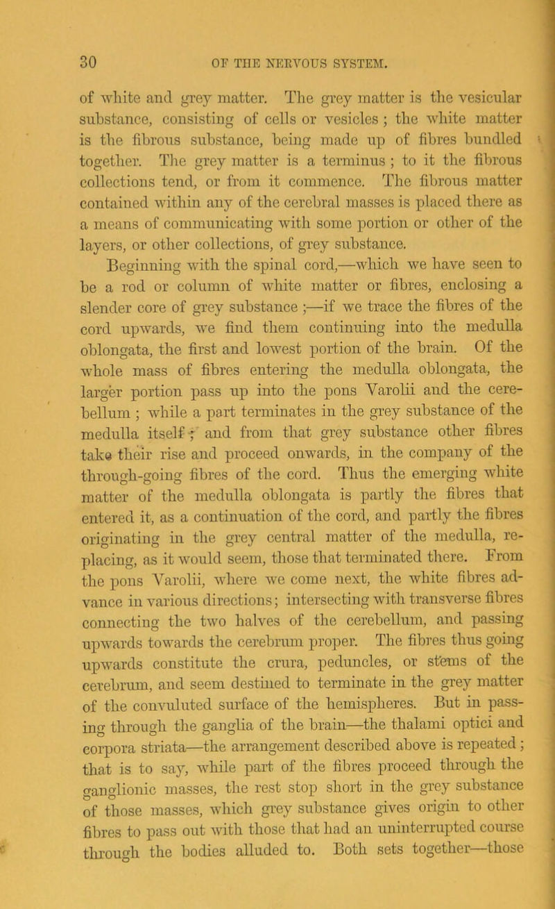 of white and grey matter. The grey matter is the vesicular substance, consisting of cells or vesicles; the white matter is the fibrous substance, being made up of fibres bundled together. Tiie grey matter is a terminus; to it the fibrous collections tend, or from it commence. The fibrous matter contained within any of the cerebral masses is placed there as a means of communicating with some portion or other of the layers, or other collections, of grey substance. Beginning with the spinal cord,—which we have seen to be a rod or column of white matter or fibres, enclosing a slender core of grey substance ;—if we trace the fibres of the cord upwards, we find them continuing into the medulla oblongata, the first and lowest portion of the brain. Of the whole mass of fibres entering the medulla oblongata, the larger portion pass up into the pons Varolii and the cere- bellum ; while a part terminates in the grey substance of the medulla itself-j- and from that grey substance other fibres take their rise and proceed onwards, in the company of the through-going fibres of the cord. Thus the emerging white matter of the medulla oblongata is partly the fibres that entered it, as a continuation of the cord, and partly the fibres originating in the grey central matter of the medulla, re- placing, as it would seem, those that terminated there. From the pons Varolii, where we come next, the white fibres ad- vance in various directions; intersecting with transverse fibres connecting the two halves of the cerebellum, and passing upwards towards the cerebrum proper. The fibres thus going upwards constitute the crura, peduncles, or stems of the cerebrum, and seem destined to terminate in the grey matter of the convuluted surface of the hemispheres. But in pass- ing through tlie ganglia of the brain—the thalami optici and corpora striata—the arrangement described above is repeated; that is to say, while part of the fibres proceed through the ganglionic masses, the rest stop short in the grey substance of those masses, which grey substance gives origin to other fibres to pass out with those that had an uninterrupted course through the bodies alluded to. Both sets together—those