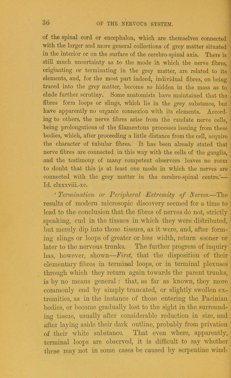 of the spinal cord or encephalon, which are themselves connected with the larger and more general collections of grey matter situated in the interior or on the surface of the cerebro-spinal axis. There is still much uncertainty as to the mode ifi which the nerve fibres, originating or terminating in the grey matter, are related to its elements, and, for the most part indeed, individual fibres, on being traced into the grey matter, become so hidden in the mass as to elude further scrutiny. Some anatomists have maintained that the fibres form loops or slings, which lie in the grey substance, but have apparently no organic connexion with its elements. Accord- ing to others, the nerve fibres arise from the caudate nerve cells, being prolongations of the filamentous processes issuing from these bodies, which, after proceeding a little distance from the cell, acquire the character of tubular fibres. It has been already stated that nerve fibres are connected in this way with the cells of the ganglia, and the testimony of many competent observers leaves no room to doubt that this is at least one mode in which the nerves are connected with the grey matter in the cerebro-spinal centre.’— Id. clxxxviii.-xc. ‘ Termination or Peripheral Extremity of JServes.—The results of modern microsopic discovery seemed for a time to lead to the conclusion that the fibres of nerves do not, strictly speaking, end in the tissues in which they were distributed, hut merely dip into those tissues, as it were, and, after form- ing slings or loops of greater or less width, return sooner or later to the nervous trunks. The further progress of inquiry has, however, shown—First, that the disposition of their elementary fibres in terminal loops, or in terminal plexuses through which they return again towards the parent trunks, is by no means general: that, as far as known, they more commonly end by simply truncated, or slightly swollen ex- tremities, as in the instance of those entering the Pacinian bodies, or become gradually lost to the sight in the surround- ing tissue, usually after considerable reduction in size, and after laying aside their dark outline, probably from privation of their white substance. That even where, apparently, terminal loops are observed, it is difficult to say whether these may not in some cases be caused by serpentine wind-