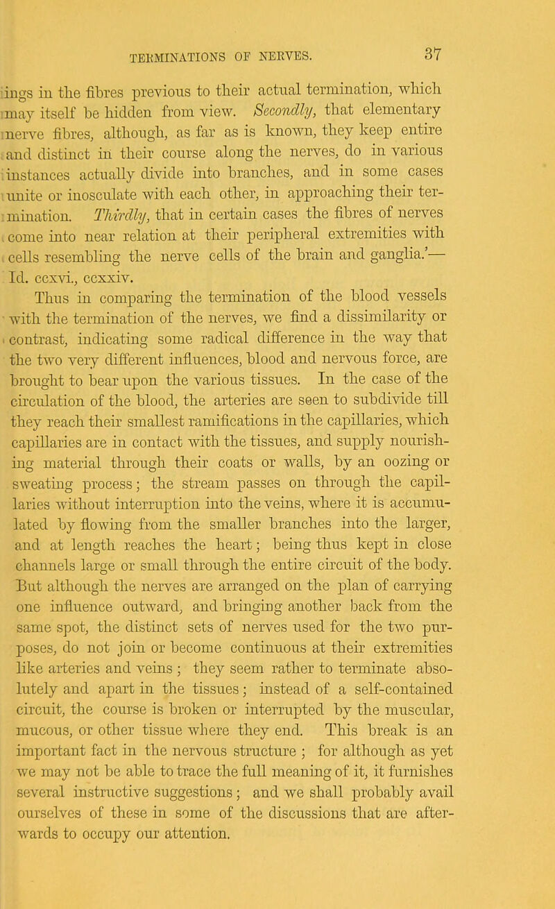 iiigs in tlie fibres previous to tbeir actual termination, wliicli :may itself be bidden from view. Secondly, tliat elementary I nerve fibres, altliougb, as far as is known, they keep entire ; and distinct in tbeir course along tbe nerves, do in various instances actually divide into brandies, and in some cases '.unite or inosculate witb eacb other, in approaching tbeir ter- '.mination. Tliitdly, that in certain cases tbe fibres of nerves , come into near relation at tbeir peripheral extremities witb cells resembling tbe nerve cells of tbe brain and ganglia.’— Id. eexvi., ccxxiv. Thus in comparing tbe termination of tbe blood vessels ■ witb tbe termination of tbe nerves, we find a dissimilarity or > contrast, indicating some radical difference in tbe way that tbe two very different influences, blood and nervous force, are brought to bear upon tbe various tissues. In tbe case of tbe cb’culation of tbe blood, tbe arteries are seen to subdivide till they reach tbeir smallest ramifications in tbe capillaries, which capillaries are in contact witb the tissues, and supply nonrisb- ing material through their coats or walls, by an oozing or sweating process; tbe stream passes on through tbe capil- laries without interruption into the veins, where it is accumu- lated by flowing from tbe smaller branches into tbe larger, and at length reaches tbe heart; being thus kept in close channels large or small through tbe entire circuit of tbe body. But although tbe nerves are arranged on tbe plan of carrying one influence outward, and bringing another back from tbe same spot, the distinct sets of nerves used for tbe two pur- poses, do not join or become continuous at tbeir extremities like arteries and veins ; they seem rather to terminate abso- lutely and apart in tbe tissues; instead of a self-contained circuit, tbe course is broken or interrupted by tbe muscular, mucous, or other tissue where they end. This break is an important fact in tbe nervous structure ; for although as yet we may not be able to trace tbe full meaning of it, it furnishes several instructive suggestions; and we shall probably avail ourselves of these in some of tbe discussions that are after- wards to occupy our attention.