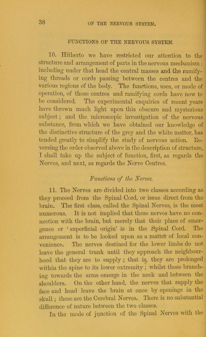 FUNCTIONS OF THE NERVOUS SYSTEM. 10. Hitherto we have restricted our attention to the structure and arrangement of parts in the nervous mechanism; including under that head the central masses and the ramify- ing threads or cords passing between the centres and the various regions of the body. The functions, uses, or mode of operation, of those centres and ramifying cords have now to be considered. The experimental enquiries of recent years have thrown much light upon this obscure and mysterious subject; and the niicroscopic investigation of the nervous substance, from which we have obtained our knowledge of the distinctive structure of the grey and the white matter, has tended greatly to simplify the study of nervous action. Ite- versing the order observed above in the description of structure, I shall take up the subject of function, first, as regards the Nerves, and next, as regards the Nerve Centres. Functions of the Nerves. 11. The Nerves are divided into two classes according as they proceed from the Spinal Cord, or issue direct from the brain. The first class, called the Spinal Nerves, is the most numerous. It is not implied that these nerves have no con- nection with the brain, but merely that their place of emer- gence or ‘ superficial origin’ is in the Spinal Cord. The arrangement is to be looked upon as a matt^ of local con- venience. The neiwes destined for the lower limbs do not leave the general trunk until tlrey approach the neighbour- hood that they are to supply ; that is, they are prolonged within the spine to its lower extremity ; whilst those branch- ing towards the arms emerge in the neck and between the shoulders. On the other hand, the nerves that supply the face and head leave the brain at once by openings in the skuU ; these are the Cerebral Nerves. There is no snbstantial difference of nature between the two classes. In the mode of junction of the Spinal Nerves with the