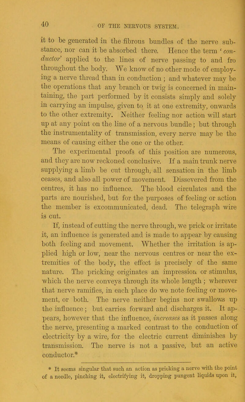 it to be generated in the fibrous bundles of the nerve sub- stance, nor can it be absorbed there. Hence the term ‘ con- ductor' applied to the lines of nerve passing to and fro throughout the body. We know of no other mode of employ- ing a nerve thread than in conduction ; and whatever may be the operations that any branch or twig is concerned in main- taining, the part performed by it consists simply and solely in carrying an impulse, given to it at one extremity, onwards to the other extremity. Neither feeling nor action will start up at any point on the line of a nervous bundle; but through the instrumentality of transmission, every nerve may be the means of causing either the one or the other. The experimental proofs of this position are numerous, and they are now reckoned conclusive. If a main trunk nerve supplying a limb be cut through, all sensation in the limb ceases, and also all power of movement. Dissevered from the centres, it has no influence. The blood circulates and the parts are nourished, but for the purposes of feeling or action the member is excommunicated, dead. The telegraph wire is cut. If, instead of cutting the nerve through, we prick or irritate it, an influence is generated and is made to appear by causing both feeling and movement. Whether the irritation is ap- plied high or low, near the nervous centres or near the ex- tremities of the body, the effect is precisely of the same nature. The pricking originates an impression or stimulus, which the nerve conveys through its whole length ; wherever that nerve ramifies, in each place do we note feeling or move- ment, or both. The nerve neither begins nor swallow<s up the influence; but carries forward and discharges it. It ap- pears, however that the influence, increases as it passes alon the nerve, presenting a marked contrast to the conduction oi electricity by a wire, for the electric current diminishes by transmission. The nerve is not a passive, but an active conductor.* * It seems singular that such an action as pricking a nerve with the point of a needle, pinching it, electrifying it, dropping pungent liquids upon it, bn -