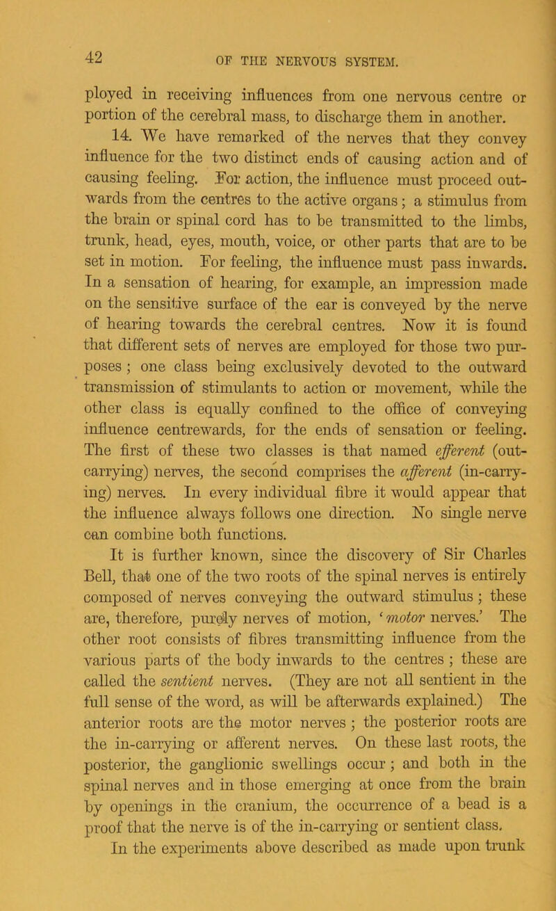 ployed in receiving influences from one nervous centre or portion of the cerebral mass, to discharge them in another. 14. We have remarked of the nerves that they convey influence for the two distinct ends of causing action and of causing feeling, i'or action, the influence must proceed out- wards from the centres to the active organs; a stimulus from the brain or spinal cord has to be transmitted to the limbs, trunk, liead, eyes, mouth, voice, or other parts that are to be set in motion. For feeling, the influence must pass inwards. In a sensation of hearing, for example, an impression made on the sensiiive surface of the ear is conveyed by the nerve of hearing towards the cerebral centres. Now it is found that different sets of nerves are employed for those two pur- poses ; one class being exclusively devoted to the outward transmission of stimulants to action or movement, while the other class is equally confined to the office of conveying influence centrewards, for the ends of sensation or feeling. The first of these two classes is that named effzrmt (out- carrying) nerves, the second comprises the afferent (in-carry- ing) nerves. In every individual fibre it would appear that the influence always follows one direction. No single nerve can combine both functions. It is further known, since the discovery of Sir Charles Bell, that one of the two roots of the spinal nerves is entirely composed of nerves conveying the outward stimulus; these are, therefore, purdly nerves of motion, ‘ motor nerves.’ The other root consists of fibres transmitting influence from the various parts of the body inwards to the centres ; these are called the sentient nerves. (They are not all sentient in the full sense of the word, as wiU be afterwards explained.) The anterior roots are the motor nerves; the posterior roots are the in-carrying or afi“erent nerves. On these last roots, the posterior, the ganglionic swellings occur; and both in the spinal nerves and in those emerging at once from the brain by openings in the cranium, the occurrence of a bead is a proof that the nerve is of the in-carrying or sentient class. In the experiments above described as made upon trunk