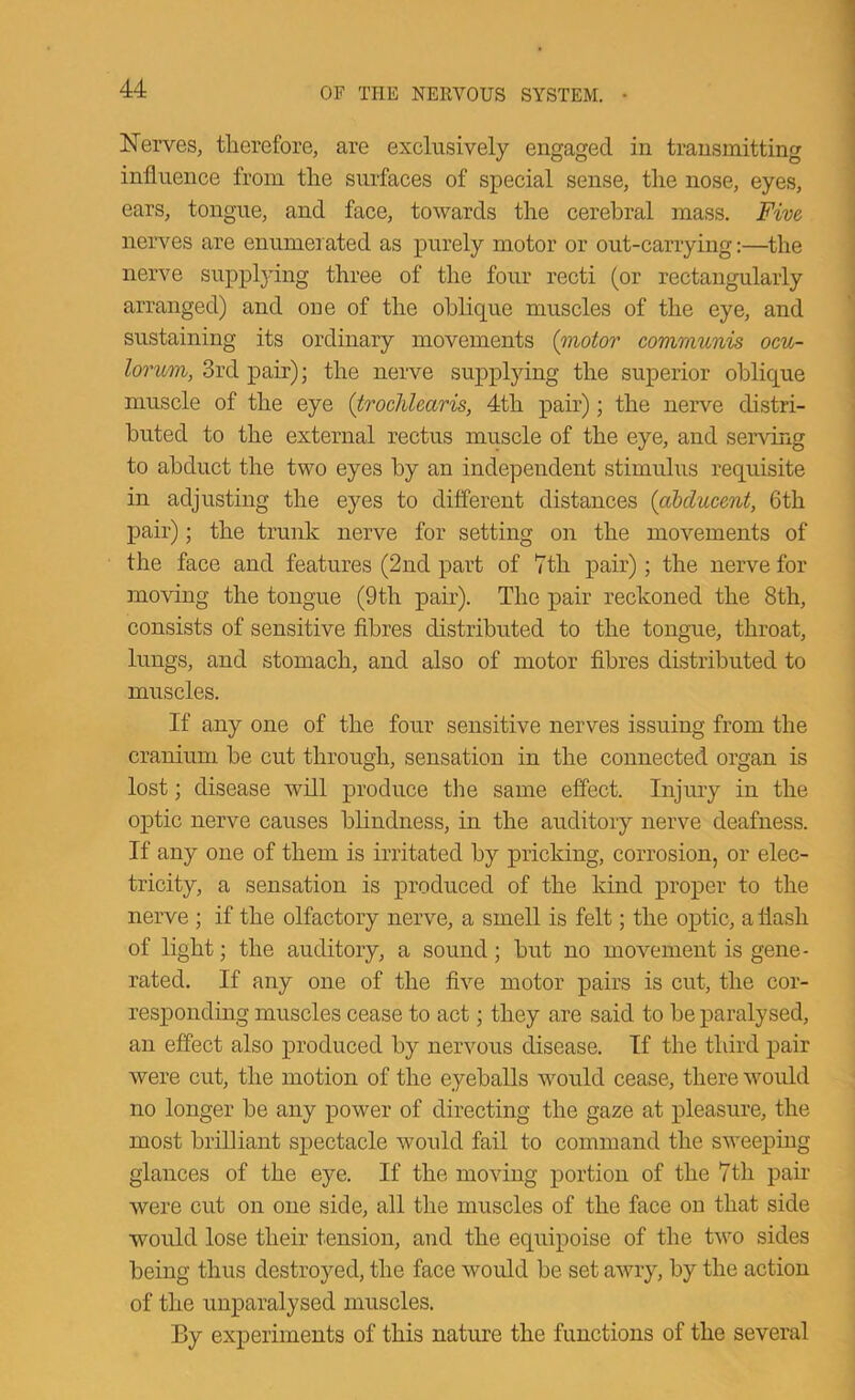 Nerves, therefore, are exclusively engaged in transmitting influence from the surfaces of special sense, the nose, eyes, ears, tongue, and face, towards the cerebral mass. Five nerves are enumerated as purely motor or out-carrying:—the nerve suppljdng three of the four recti (or rectangularly arranged) and one of the oblique muscles of the eye, and sustaining its ordinary movements {inotor communis ocu- lorum, 3rd pair); the nerve supplying the superior oblique muscle of the eye {trochlearis, 4th pair); the nerve distri- buted to the external rectus muscle of the eye, and serving to abduct the two eyes by an independent stimulus requisite in adjusting the eyes to different distances {abducent, 6th pair); the trunk nerve for setting on the movements of the face and features (2nd part of 7th pair); the nerve for moving the tongue (9th pair). The pair reckoned the 8th, consists of sensitive fibres distributed to the tongue, throat, lungs, and stomach, and also of motor fibres distributed to muscles. If any one of the four sensitive nerves issuing from the cranium be cut through, sensation in the connected organ is lost; disease will produce the same effect. Injury in the optic nerve causes blindness, in the auditory nerve deafness. If any one of them is irritated by pricking, corrosion, or elec- tricity, a sensation is produced of the kind proper to the nerve ; if the olfactory nerve, a smell is felt; the optic, a flash of light; the auditory, a sound; but no movement is gene- rated. If any one of the five motor pairs is cut, the cor- responding muscles cease to act; they are said to be paralysed, an effect also produced by nervous disease. If the third pair were cut, the motion of the eyeballs would cease, there would no longer be any power of directing the gaze at pleasure, the most brilliant spectacle would fail to command the sweeping glances of the eye. If the moving portion of the 7th pair were cut on one side, all the muscles of the face on that side would lose their tension, and the equipoise of the two sides being thus destroyed, the face would be set awry, by the action of the unparalysed muscles. By experiments of this nature the functions of the several