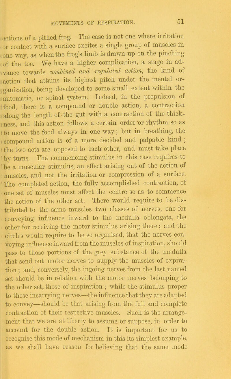 MOVEMENTS OF RESPIEATION. actions of a pithed frog. The case is not one where irritation or contaet with a surface excites a single group of muscles in one way, as when the frog s limh is drawn up on the pinching of the toe. We have a higher complication, a stage in ad- vance towards combined cind TCQulctted action, the kind of action that attains its highest pitch under the mental or- ganization, heing developed to some small extent within the automatic, or spinal system. Indeed, in the propulsion of food, there is a compound or double action, a contraction along the length of-the gut with a contraction of the thick- ; ness, and this action follows a certain order 'or rhythm so as : to move the food always in one way; but in breathing, the compound action is of a more decided and palpable kind ; ■ the two acts are opposed to each other, and must take place by tm’us. The commencing stimulus in this case requires to be a muscular stimulus, an effect arising out of the action of muscles, and not the irritation or compression of a surface. ' The completed action, the fully accomplished contraction, of one set of muscles must affect the centre so as to commence the action of the other set. There would require to be dis- tributed to the same muscles two classes of nerves, one for conveying influence inward to the medulla oblongata, the other for receiving the motor stimulus arising there; and the circles would require to be so organised, that the nerves con- veying influence inward from the muscles of inspiration, should pass to those portions of the grey substance of the medulla that send out motor nerves to supply the muscles of expira- tion ; and, conversely, the ingoing nerves from the last named set should be in relation with the motor nerves belonging to the other set, those of inspiration; while the stimulus proper to these incarrying nerves—the influence that they are adapted to convey—should be that arising from the full and complete contraction of their respective muscles. Such is the arrange- ment that we are at liberty to assume or suppose, in order to account for the double action. It is important for us to recognise this mode of mechanism in this its simplest example, as we shall have reason for believing that the same mode