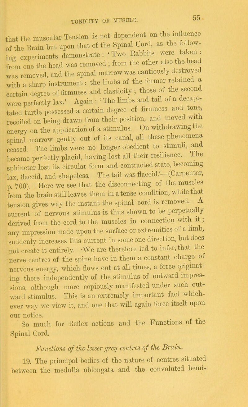 TONICITY OF MUSCLE. that the muscular Tension is not dependent on the mflnence of the Brain hut upon that of the Spinal Cord, as the follow- incr experiments demonstrate ; ‘ Two Eahhits were taken : hom one the head was removed; from the other also the head was removed, and the spinal marrow was cautiously destroyed with a sharp instrument: the limbs of the former retained a certain dem>ee of firmness and elasticity ; those of the second were perfe^ctly lax.’ Again : ‘ The limbs and tail of a decapi- tated turtle possessed a certain degree of firmness and tone, recoiled on being drawn from their position, and moved with enert^y on the application of a stimulus. On withdrawing the spinal marrow gently out of its canal, all these phenomena ceased. The limbs were no longer obedient to stimuli, and became perfectly placid, having lost aU their resilience. The sphincter lost its circular form and contracted state, becoming lax, flaccid, and shapeless. The tail was flaccid.’—(Carpenter, p. 700). Here we see that the disconnectmg of the muscles from the brain stiU leaves them in a tense condition, while that tension gives way the instant the spinal cord is removed. A current °of nervous stimulus is thus shown to be perpetuaUy derived from the cord to the muscles in connection with it; any unpression made upon the surface or extremities of a limb, suddenly increases this current in some one direction, but does not create it entirely. -We are therefore led to infer, that the nerve centres of the spine have in them a constant chaige of nervous energy, which flows out at all times, a force (originat- ing there independently of the stimulus of outward impres- sions, although more copiously manifested under such out- ward stimulus. This is an extremely important fact which- ever way we view it, and one that will again force itself upon our notice. So much for Keflex actions and the Functions of the Spinal Cord. Functions of the lesser grey centres of the Brain. 19. The principal bodies of the nature of centres situated between the medulla oblongata and the convoluted hemi-