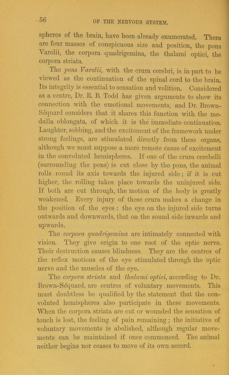spheres of the brain, have been already enumerated. There are four masses of conspicuous size and position, the pons Varolii, the corpora Cjuadrigemina, the thalami optici, the corpora striata. The Varolii, with the crura cerebri, is in part to be viewed as the continuation of the spinal cord to the brain. Its integrity is essential to sensation and volition. Considered as a centre. Dr. R. B. Todd has given arguments to show its connection with the emotional movements, and Dr. Brown- Sequard considers that it shares this function with the me- dulla oblongata, of which it is the immediate continuation. Laughter, sobbing, and the excitement of the framework under strong feelings, are stimulated directly from these organs, although we must suppose a more remote cause of excitement in the convoluted hemispheres. If one of the crura cerebelli (.surrounding the pon,s) is cut close by the pons, the animal rolls I'ouud its axis towards the injured side; if it is cut higher, the rolling takes place towards the uninjured side. If both are cut through, the motion of the body is greatly weakened. Every injury of these crura makes a change in the position of the eyes : the eye on the injured side turns outwards and downwards, that on the sound side inwards and upwards. The corpora quadrigertvina are intimately connected with vision. They give origin to one root of the optic nerve. Their destruction causes blindness. They are the centres of the reflex motions of the eye stimulated through the optic nerve and the muscles of the eye. The corpora striata and thalami optici, according to Dr. Brown-Sdquard, are centres of voluntary movements. This must doubtless be qualified by the statement that the con- voluted hemispheres also participate in these movements. When the corpora striata are cut or wounded the sensation of touch is lost, the feeling of pain remaining ; the initiative of voluntary movements is abolished, although regular move- ments can be maintained if once commenced. The animal neither begins nor ceases to move of its own accord.