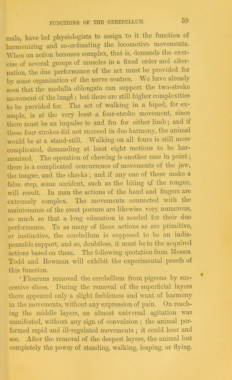 nials, have led physiologists to assign to it the function of harmonizing and co-ordinating the locomotive movements. When an action becomes complex, that is, demands the exer- cise of several groups of muscles in a fixed order and alter- nation, the due performance of the act must be provided for by some organization of the nerve centres. We have already seen that the medulla oblongata can support the two-stroke movement of the lungs ; but there are still higher complexities to be provided for. The act of walking in a biped, for ex- ample, is at the very least a four-stroke moveinent, since there must be an impulse to and fro for either limb , and if these four strokes did not succeed in due harmony, the animal would be at a stand-still. Walking on all fours is still more complicated, demanding at least eight motions to be har- monized. The operation of chewing is another case in point; there is a complicated concurrence of movements of the jaw, the tongue, and the cheeks ; and if any one of these make a false step, some accident, such as the biting cfi the tongue, will result. In man the actions of the hand and fingers are extremely complex. The movements connected with the maintenance of the erect posture are likewise very numerous, so much so that a long education is needed for their due performance. To as many of these actions as are primitive, or instinctive, the cerebellum is supposed to be an indis- pensable support, and so, doubtless, it must be to the acq^uired actions based on them. The following quotation from Messrs. Todd and Bowman will exhibit the experimental proofs of this function. ‘ Flourens removed the cerebellum from pigeons by suc- cessive slices. During the removal of the superficial layers there appeared only a slight feebleness and want of harmony in the movements, without any expression of pain. On reach- ing the middle layers, an almost universal agitation was manifested, without any sign of convulsion; the animal per- formed rapid and ill-regulated movements ; it could hear and see. After the removal of the deepest layers, the- animal lost completely the power of standing, walking, leaping, or flying.