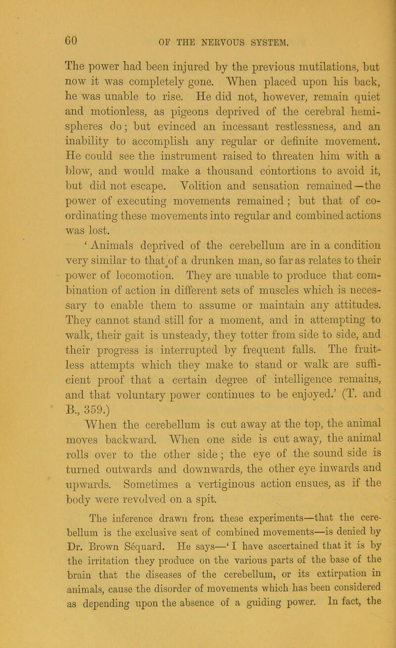 The power had been injured by the previous mutilations, but now it was completely gone. When placed upon his back, he was unable to rise. He did not, however, remain quiet and motionless, as pigeons deprived of the cerebral hemi- spheres do; but evinced an incessant restlessness, and an inability to accomplish any regular or definite movement. He could see the instrument raised to threaten him with a blow, and would make a thousand contortions to avoid it, but did not escape. Volition and sensation remained—the power of executing movements remained; but that of co- ordinating these movements into regular and combined actions was lost. ' Animals deprived of the cerebellum are in a condition very similar to thabof a drunken man, so far as relates to their power of locomotion. They are unable to produce that com- bination of action in different sets of muscles which is neces- sary to enable them to assume or maintain any attitudes. They cannot stand still for a moment, and in attempting to walk, their gait is unsteady, they totter from side to side, and their progress is interrupted by frequent falls. The fruit- less attempts which they make to stand or walk are suffi- cient proof that a certain degree of intelligence remains, and that voluntary power continues to be enjoyed.’ (T. and B., 359.) When the cerebellum is cut away at the top, the animal moves backward. When one side is cut away, the animal rolls over to the other side; the eye of the sound side is turned outwards and downwards, the other eye inwards and upwards. Sometimes a vertiginous action ensues, as if the body were revolved on a spit. The inference drawn from these experiments—that the cere- bellum is the exclusive seat of combined movements—is denied by Dr. Brown Scquard. He says—‘ I have ascertained that it is by the irritation they produce on the various parts of the base of the brain that the diseases of the cerebellum, or its extirpation in animals, cause the disorder of movements which has been considered as depending upon the absence of a guiding power. In fact, the