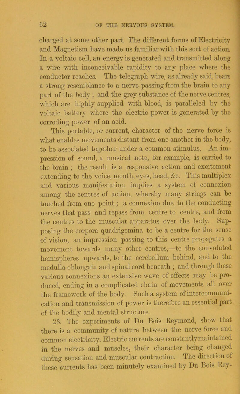 charged at some other part. The different forms of Electricity and Magnetism have made us familiar with this sort of action. In a voltaic cell, an energy is generated and transmitted along ■ a wire with inconceivable rapidity to any place where the conductor reaches. The telegraph wire, as already said, hears a strong resemblance to a nerve passing from the brain to any part of the body; and the grey substance of the nerve centres, which are highly supplied with blood, is paralleled by the voltaic battery where the electric power is generated by the corroding power of an acid. This portable, or current, character of the nerve force is what enables movements distant from one another in the body, to he associated together under a common stimulus. An im- pression of sound, a musical note, for example, is carried to the brain ; the result is a responsive action and excitement extending to the voice, mouth, eyes, head, &c. This multiplex and various manifestation implies a system of comiexion among the centres of action, whereby many strings can be touched from one point; a connexion due to the conducting nerves that pass and repass from centre to centre, and from the centres to the muscular apparatus over the body. Sup- posing the corpora quadrigemina to be a centre for the sense of vision, an impression passing to this centre propagates a movement towards many other centres,—to the convoluted hemispheres upwards, to the cerebellum behind, and to the medulla oblongata and spinal cord beneath ; and through these various connexions an extensive wave of effects may be pro- duced, ending in a complicated chain of movements all over the framework of the body. Such a system of intercommuni- cation and transmission of power is therefore an essential part of the bodily and mental structure. 23. The experiments of Du Bois Eeymond, show that there is a community of nature between the nerve force and common electricity. Electric currents are constantlymaintained in the nerves and muscles, their character being changed during sensation and muscular contraction. The direction of these currents has been minutely examined by Du Bois Bey-