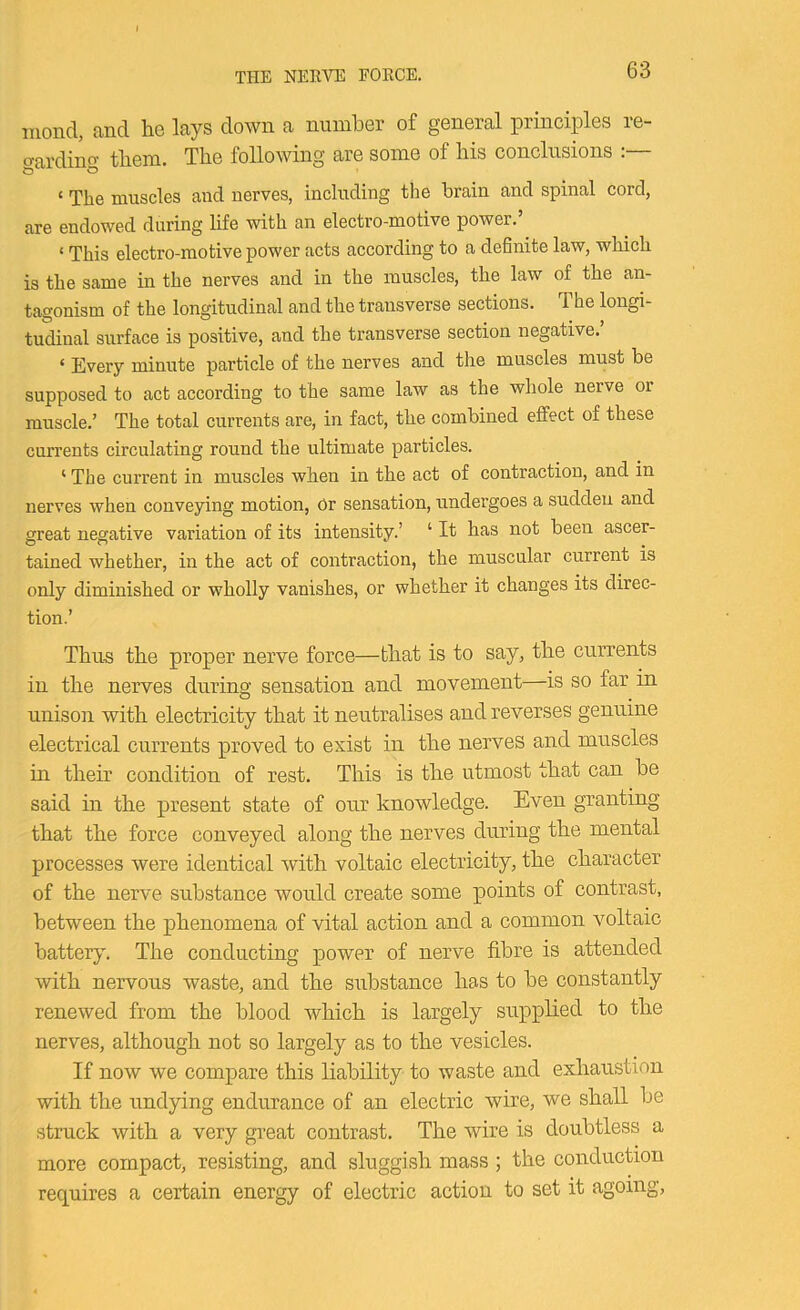 THE NEEVE EOECE. iiiond, and. lie lays down a nunilier of general principles le- o'ai’dinf’’ tliem. Tlie following are some of liis conclusions . ‘ The muscles and nerves, including the brain and spinal cord, are endowed during life with an electro-motive power. ‘ This electro-motive power acts according to a definite law, which is the same in the nerves and in the muscles, the law of the an- tagonism of the longitudinal and the transverse sections. The longi- tudinal surface is positive, and the transverse section negative.’ ‘ Every minute particle of the nerves and the muscles must be supposed to act according to the same law as the whole nerve or muscle.’ The total currents are, in fact, the combined effect of these currents circulating round the ultimate particles. ‘ The current in muscles when in the act of contraction, and in nerves when conveying motion, Or sensation, undergoes a sudden and great negative variation of its intensity.’ ‘ It has not been ascer- tained whether, in the act of contraction, the muscular current is only diminished or wholly vanishes, or whether it changes its direc- tion.’ Thus the proper nerve force—that is to say, the currents in the nerves during sensation and movement—is so far m unison with electricity that it neutralises and reverses genuine electrical currents proved to exist in the nerves and muscles in their condition of rest. This is the utmost that can be said in the present state of our knowledge. Even granting that the force conveyed along the nerves during the mental processes were identical with voltaic electricity, the character of the nerve substance would create some points of contrast, between the phenomena of vital action and a common voltaic battery. The conducting power of nerve fibre is attended with nervous waste, and the substance has to be constantly renewed from the blood which is largely supplied to the nerves, although not so largely as to the vesicles. If now we compare this liability to waste and exhaustion with the undying endurance of an electric wire, we shall be struck with a very great contrast. The wire is doubtless a more compact, resisting, and sluggish mass; the conduction requires a certain energy of electric action to set it agoing.