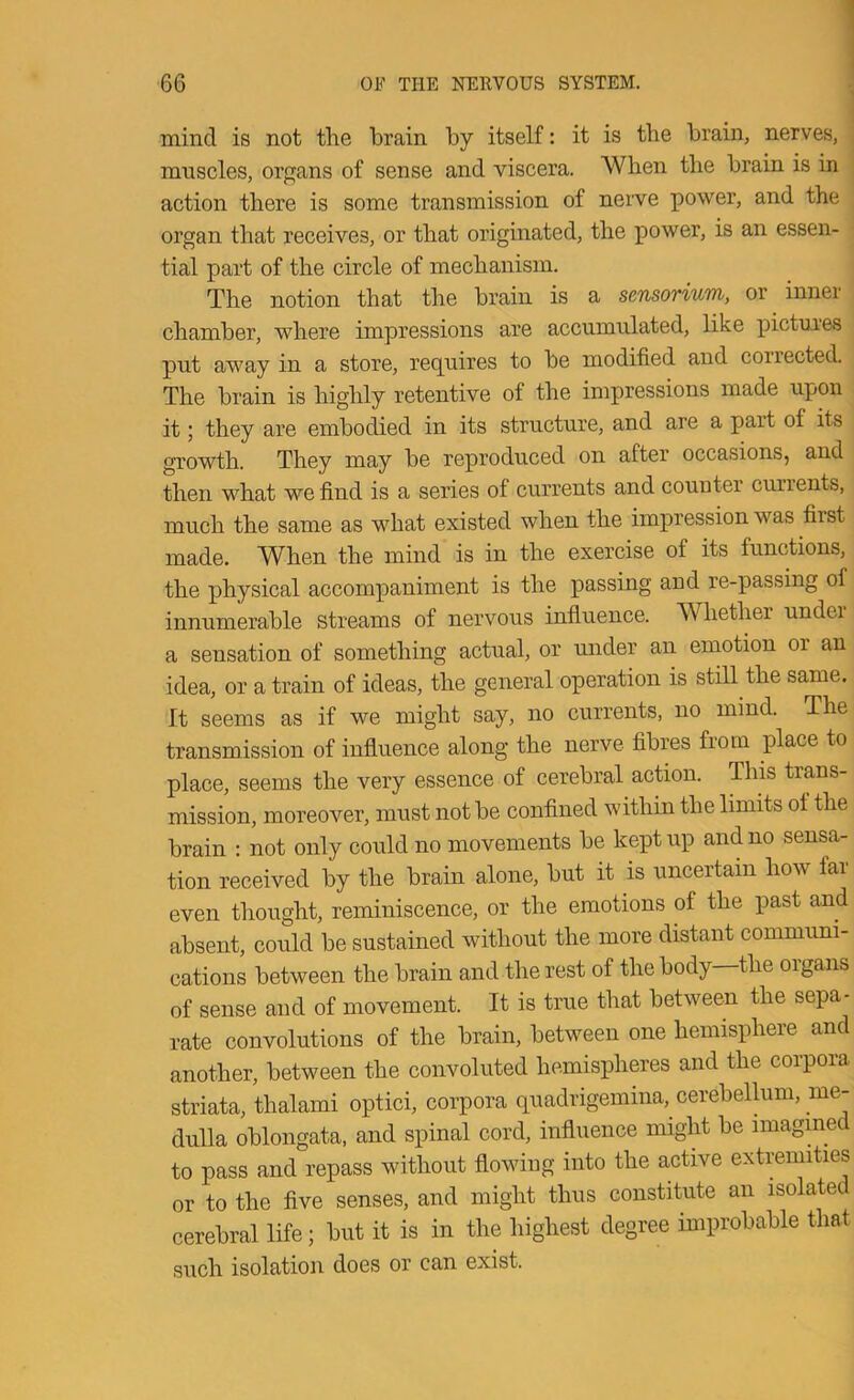 I \ mind is not the brain by itself: it is the brain, nerves, muscles, organs of sense and viscera. When the brain is in action there is some transmission of neive power, and the organ that receives, or that originated, the power, is an essen- tial part of the circle of mechanism. The notion that the brain is a sensorium, or inner chamber, where impressions are accumulated, like pictui’es put away in a store, requires to be modified and corrected. The brain is highly retentive of the impressions made upon it; they are embodied in its structure, and are a part of its growth. They may be reproduced on after occasions, and then what we find is a series of currents and counter currents, much the same as what existed when the impression was first made. When the mind is in the exercise of its functions, the physical accompaniment is the passing and re-passing of innumerable streams of nervous influence. Whether under a sensation of something actual, or imder an emotion or an idea, or a train of ideas, the general operation is still the same. It seems as if we might say, no currents, no mind. The transmission of influence along the nerve fibres from place to place, seems the very essence of cerebral action. This trans- mission, moreover, must not be confined within the limits ol the brain : not only could no movements be kept up and no sensa- tion received by the brain alone, but it is uncertain how far even thought, reminiscence, or the emotions of the past and absent, could be sustained without the more distant communi- cations between the brain and the rest of the body the organs of sense and of movement. It is true that between the sepa- rate convolutions of the brain, between one hemisphere and another, between the convoluted hemispheres and the corpora striata, thalami optici, coi’pora quadrigemina, cerebellum, me- dulla oblongata, and spinal cord, influence might be imagmed to pass and repass without flowing into the active extremities or to the five senses, and might thus constitute an isolated cerebral life; but it is in the highest degree improbable that such isolation does or can exist.